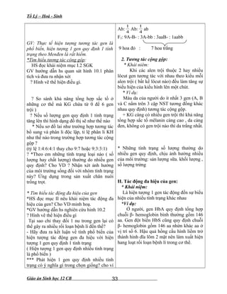 Tổ Lý – Hoá - Sinh
GV: Thực tế hiện tượng tương tác gen là
phổ biến, hiện tượng 1 gen quy định 1 tính
trạng theo Menđen là rất hiếm.
*Tìm hiểu tương tác cộng gộp:
HS đọc khái niệm mục I.2 SGK
GV hướng dẫn hs quan sát hình 10.1 phân
tích và đưa ra nhận xét
? Hình vẽ thể hiện điều gì.
? So sánh khả năng tổng hợp sắc tố ở
những cơ thể mà KG chứa từ 0 đế 6 gen
trội )
? Nếu số lượng gen quy định 1 tính trạng
tăng lên thì hình dạng đồ thị sẽ như thế nào
* Nếu sơ đồ lai như trường hợp tương tác
bổ sung và phân li độc lập, tỉ lệ phân li KH
như thế nào trong trường hợp tương tác cộng
gộp ?
(tỷ lệ 1:4:6:4:1 thay cho 9:7 hoặc 9:3:3:1)
? *Theo em những tính trạng loại nào ( số
lượng hay chất lượng) thường do nhiều gen
quy định? Cho VD ? Nhận xét ảnh hưởng
của môi trường sống đối với nhóm tính trạng
này? Ứng dụng trong sản xuất chăn nuôi
trồng trọt.
* Tìm hiểu tác động đa hiệu của gen
*HS đọc mục II nêu khái niệm tác động đa
hiệu của gen? Cho VD minh hoạ.
*GV hướng dẫn hs nghiên cứu hinh 10.2
? Hình vẽ thể hiện điều gì
Tại sao chỉ thay đổi 1 nu trong gen lại có
thể gây ra nhiều rối loạn bệnh lí đến thế?
- Hãy đưa ra kết luận về tính phổ biến của
hiện tượng tác động gen đa hiệu với hiện
tượng 1 gen quy định 1 tính trạng
( Hiện tượng 1 gen quy định nhiều tính trạng
là phổ biến )
*** Phát hiện 1 gen quy định nhiều tính
trạng có ý nghĩa gì trong chọn giống? cho ví
Ab:
4
1
Ab:
4
1
ab
F2: 9A-B- : 3A-bb : 3aaB- : 1aabb
9 hoa đỏ : 7 hoa trắng
2. Tương tác cộng gộp:
* Khái niêm:
Khi các alen trội thuộc 2 hay nhiều
lôcut gen tương tác với nhau theo kiểu mỗi
alen trội ( bất kể lôcut nào) đều làm tăng sự
biểu hiện của kiểu hình lên một chút.
* Ví dụ:
Màu da của người do ít nhất 3 gen (A, B
và C nằm trên 3 cặp NST tương đồng khác
nhau quy định) tương tác cộng gộp.
+ KG càng có nhiều gen trội thì khả năng
tổng hợp sắc tố mêlanin càng cao , da càng
đen, không có gen trội nào thì da trắng nhất.
* Những tính trạng số lượng thường do
nhiều gen quy định, chịu ảnh hưởng nhiều
của môi trường: sản lượng sữa. khối lượng ,
số lượng trứng
II. Tác động đa hiệu của gen:
* Khái niệm:
Là hiện tượng 1 gen tác động đến sự biểu
hiện của nhiều tính trạng khác nhau
*Ví dụ:
Ở người, gen HbA quy định tổng hợp
chuỗi β- hemoglobin bình thường gồm 146
aa. Gen đột biến HbS cũng quy định chuỗi
β- hemoglobin gồm 146 aa nhừn khác aa ở
vị trí số 6. Hậu quả hồng cầu hình liềm trở
thành hình dĩa lõm 2 mặt nên làm xuất hiện
hang loạt rối loạn bệnh lí trong cơ thể.
Giáo án Sinh học 12 CB 33
 
