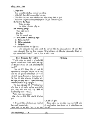 Tổ Lý – Hoá - Sinh
I. Mục tiêu:
Học xong bài này học sinh có khả năng:
- Nhận biết được hiện tượng liên kết gen.
- Giải thích được cơ sở tế bào học của hiện tượng hoán vị gen.
- Nêu được ý nghĩa của hiện tượng liên kết gen và hoán vị gen.
II.Thiết bị dạy học:
Phiếu học tập.
Sơ đồ lai viết trên giấy A0.
III. Phương pháp:
Thảo luận nhóm
Vấn đáp
Giải thích minh hoạ.
IV. Tiến trình tổ chức dạy học:
1. Kiểm tra sĩ số:
2. Kiểm tra bài cũ:
3. Bài mới:
GV yêu cầu HS làm bài tập sau:
Cho ruồi giấm thân xám ,cánh dài lai với thân đen cánh cụt được F1 toàn thân
xám, cánh dài. Tiếp tục đem con đực F1 lai với con cái thân đen cánh ngắn thì có kết
quả như thế nào? Biêt V: xám, b: đen, V: dài, v: cụt
Hoạt động của thấy và trò Nội dung
GV phát phiếu học tập 1 và yêu cầu HS
nghiên cứu và hoàn thành phiếu học tập,
sau đó ghi kết quả lên SĐL chuẩn bị sẵn
của GV.
Sau đó GV thông báo kết quả thí
nghiệm của Moocgan, và yêu cầu HS so
sánh hai kết quả và rút ra nhận xét về số
cặp tính trạng đem lai, số loại giao tử ở
F1. Sau đó, GV yêu cầu HS nhận xét:
hai cặp gen quy định 2 cặp tính trạng
có thể nằm trên mấy cặp gen ?
Từ nhận xét của HS GV thông báo:
trên thực tế có nhiều trường hợp nhiều
gen cùng nằm trên một cặp NST di
truyền cùng nhau → LKG.
* Tìm hiểu Liên kết gen:
GV nêu câu hỏi: Thế nào là liên kết
gen?
? Trong tế bào, số nhóm gen lien kết
được tính như thế nào.
*Một loài có bộ NST 2n= 24 có bao
I. Liên kết gen:
- Khái niệm: các gen trên cùng một NST luôn
di truyền cùng nhau được gọi là một nhóm gen
liên kết.
Giáo án Sinh học 12 CB 35
 