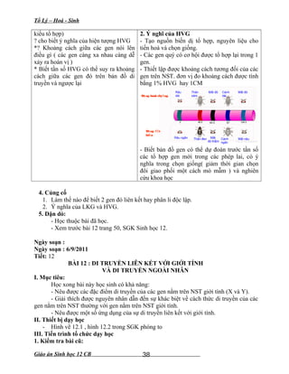 Tổ Lý – Hoá - Sinh
kiểu tổ hợp)
? cho biết ý nghĩa của hiện tượng HVG
*? Khoảng cách giữa các gen nói lên
điều gì ( các gen càng xa nhau càng dễ
xảy ra hoán vị )
* Biết tần số HVG có thể suy ra khoảng
cách giữa các gen đó trên bản đồ di
truyền và ngược lại
2. Ý nghĩ của HVG
- Tạo nguồn biến dị tổ hợp, nguyên liệu cho
tiến hoá và chọn giống.
- Các gen quý có cơ hội được tổ hợp lại trong 1
gen.
- Thiết lập được khoảng cách tương đối của các
gen trên NST. đơn vị đo khoảng cách được tính
bằng 1% HVG hay 1CM
- Biết bản đồ gen có thể dự đoán trước tần số
các tổ hợp gen mới trong các phép lai, có ý
nghĩa trong chọn giống( giảm thời gian chọn
đôi giao phối một cách mò mẫm ) và nghiên
cứu khoa học
4. Củng cố
1. Làm thế nào để biết 2 gen đó liên kết hay phân li độc lập.
2. Ý nghĩa của LKG và HVG.
5. Dặn dò:
- Học thuộc bài đã học.
- Xem trước bài 12 trang 50, SGK Sinh học 12.
Ngày soạn :
Ngày soạn : 6/9/2011
Tiết: 12
BÀI 12 : DI TRUYỀN LIÊN KẾT VỚI GIỚI TÍNH
VÀ DI TRUYỀN NGOÀI NHÂN
I. Mục tiêu:
Học xong bài này học sinh có khả năng:
- Nêu được các đặc điểm di truyền của các gen nằm trên NST giới tính (X và Y).
- Giải thích được nguyên nhân dẫn đến sự khác biệt về cách thức di truyền của các
gen nằm trên NST thường với gen nằm trên NST giới tính.
- Nêu được một số ứng dụng của sự di truyền liên kết với giới tính.
II. Thiết bị dạy học
- Hình vẽ 12.1 , hình 12.2 trong SGK phóng to
III. Tiến trình tổ chức dạy học
1. Kiểm tra bài cũ:
Giáo án Sinh học 12 CB
D ng bình thý ngạ ờ
D ng tạ độ
bi nế
Râu ngắn
Râu
dài
Thân
xám
Thân đen Mắt
đỏ thẫm
Mắt đỏ Cánh
dài
Cánh
ngắn
Mắt đỏ
Mắt nâu
54.5 67
38
 