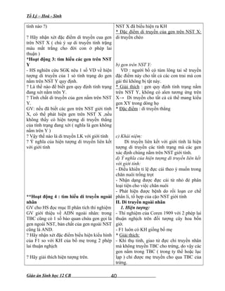 Tổ Lý – Hoá - Sinh
tính nào ?)
? Hãy nhận xét đặc điểm di truyền cua gen
trên NST X ( chú ý sự di truyền tính trặng
màu mắt trắng cho đời con ở phép lai
thuận )
*Hoạt động 3: tìm hiểu các gen trên NST
Y
- HS nghiên cứu SGK nêu 1 số VD về hiện
tượng di truyền của 1 só tính trạng do gen
nằm trên NST Y quy định.
? Là thế nào để biết gen quy định tính trạng
đang xét nằm trên Y.
? Tính chất di truyền của gen nằm trên NST
Y.
GV: nếu đã biết các gen trên NST giới tính
X, có thể phát hiện gen trên NST X ,nếu
không thấy có hiện tượng di truyền thẳng
của tính trạng đang xét ( nghĩa là gen không
nằm trên Y )
? Vậy thế nào là di truyền LK với giới tính
? Ý nghĩa của hiện tượng di truyền liên kết
với giới tính
**Hoạt động 4 : tìm hiểu di truyền ngoài
nhân
GV cho HS đọc mục II phân tích thí nghiệm
GV giới thiệu về ADN ngoài nhân: trong
TBC cũng có 1 số bào quan chứa gen gọi là
gen ngoài NST, bản chất của gen ngoài NST
cũng là AND.
? Hãy nhận xét đặc điểm biểu hiện kiểu hình
của F1 so với KH của bố mẹ trong 2 phép
lai thuận nghịch
? Hãy giải thích hiện tượng trên.
NST X đã biểu hiện ra KH
* Đặc điểm di truyền của gen trên NST X:
di truyền chéo
b) gen trên NST Y:
VD : người bố có túm lông tai sẽ truyền
đặc điểm này cho tất cả các con trai mà con
gái thì không bị tật này.
* Giải thích : gen quy định tính trạng nằm
trên NST Y, không có alen tương ứng trên
X→ Di truyền cho tất cả cá thể mang kiểu
gen XY trong dòng họ
* Đặc điểm : di truyền thẳng
c) Khái niệm:
Di truyền liên kết với giới tính là hiện
tượng di truyền các tính trạng mà các gen
xác định chúng nằm trên NST giới tính.
d) Ý nghĩa của hiện tượng di truyền liên kết
với giới tính:
- Điều khiển tỉ lệ đực cái theo ý muốn trong
chăn nuôi trồng trọt
- Nhận dạng được đực cái từ nhỏ đẻ phân
loại tiện cho việc chăn nuôi
- Phát hiện được bệnh do rối loạn cơ chế
phân li, tổ hợp của cặo NST giới tính
II. Di truyền ngoài nhân
1. Hiện tượng:
- Thí nghiệm của Coren 1909 với 2 phép lai
thuận nghịch trên đối tượng cây hoa bốn
giờ.
- F1 luôn có KH giống bố mẹ
* Giải thích:
- Khi thụ tinh, giao tử đực chỉ truyền nhân
mà không truyền TBC cho trứng, do vậy các
gen nằm trong TBC ( trong ty thể hoặc lục
lạp ) chỉ được mẹ truyền cho qua TBC của
trứng.
Giáo án Sinh học 12 CB 40
 