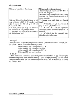 Tổ Lý – Hoá - Sinh
? Di truyền qua nhân có đặc điểm gì
? Kết quả thí nghiệm này có gì khác so với
phép lai thuận nghịch ở thí nghiệm phát
hiện di truyền liên kết với giới tính và
PLĐL của Menđen
? Từ nhận xét đó đưa ra pp xác định quy
luật di truyền cho mỗi trường hợp trên
*? Hiện tượng di truyền theo dòng mẹ được
giải thích như thế nào?
* Đặc điểm di truyền ngoài nhân:
- Các tính trạng di truyền qua TBC được di
truyền theo dòng mẹ.
- Các tính trạng di truyền qua TBC không
tuân theo các định luật chặt chẽ như sự di
truyền qua nhân.
** Phương pháp phát hiện quy luật di
truyền
- DT liên kết với giới tính: kết qủa 2
phép lai thuận nghịch khác nhau
- DT qua TBC : kết quả 2 phép lai
thuận nghịch khác nhau và con luôn có KH
giống mẹ
- DT phân li độc lập: kết quả 2 phép
lai thuân nghịch giống nhau
4.Củng cố:
- Nếu kết quả của phép lai thuận nghịch khác nhau ở 2 giới (ở loài có cơ chế xác định giới
tính kiểu XX,XY thì kết luận nào dưới đây là đúng
a. Gen quy định tính trạng nằm trên NST X
b. Gen quy định tính trạng nằm tring ti thể
c. Gen quy định tính trang nằm trên NST Y
d. Không có kết luận nào trên đúng
5. Bài tập:
Bệnh mù màu đỏ - xanh lục ở người do 1 gen lặm nằm trên NST Y quy định, một phụ
nữ bình thường có em trai bị bệnh mù màu lấy 1 người chồng bình thường, xác suất cặp vợ
chồng này sinh con trai đầu lòng bình thường là bao nhiêu? Biết bố mẹ của cặp vợ chồng
này không bị bệnh.
Giáo án Sinh học 12 CB 41
 
