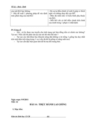 Tổ Lý – Hoá - Sinh
của một KG hay không.
? Hãy đề xuất 1 phương pháp để xác định
mức phản ứng của một KG
- Do sự tự điều chỉnh về sinh lí giúp sv thích
nghi với những thay đổi của MT.
- Mức độ mềm dẻo về kiểu hình phụ thuộc
vào KG.
- Mỗi KG chỉ có thể điều chỉnh kiểu hình
của mình trong 1 phạm vi nhất định.
IV.Củng cố
- Nói : cô ấy được mẹ truyền cho tính trạng má lúm đồng tiền có chính xác không?
Tại sao ? Nếu cần thì phải sửa lại câu nói đó như thế nào ?
- Tại sao các nhà khoa học khuyên nông dân không n ên trồng 1 giống lúa duy nhất
trên một diện tích rộng trong 1 vụ ( cho dù đó là giống có năng suất cao)
- Tại sao cần đặc biệt quan tâm đế bà mẹ khi mang thai.
Ngày soạn: 9/9/2011
Tiết: 14
BÀI 14 : THỰC HÀNH LAI GIỐNG
I. Mục tiêu:
Giáo án Sinh học 12 CB 44
 
