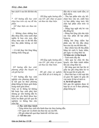Tổ Lý – Hoá - Sinh
bao cách li sau khi đã khử nhị
?
* GV hướng dẫn học sinh
chọn hoa trên cây mẹ để thụ
phấn.
GV thực hiện các thao tác
mẫu.
+ Không chọn những hoa
đầu nhuỵ khô, màu xanh nhạt
nghĩa là hoa còn non, đầu
nhuỵ màu nâu và đã bắt đầu
héo thụ phấn không có kết
quả.
+ Có thể thay bút lông bằng
những chiếc lông gà.
GV hướng dẫn học sinh
phương pháp thu hoạch và
cất giữ hạt lai.
* GV hướng dẫn học sinh
nghiên cứu phương pháp xử
lý kết quả lai theo phương
pháp thống kê được giới thiệu
trong sách giáo khoa.
Việc xử lý thống kê không
bắt buộc học sinh phải làm
nhưng gv nên hướng dẫn hs
khá giỏi yêu thích khoa học
kiểm tra đánh giá kết quả thí
nghiệm và thông báo cho
toàn lớp
HS lắng nghe hướng dẫn
của GV, ghi chép và quan
sát thao tác thực hiện.
HS lắng nghe hướng dẫn
của GV, ghi chép và quan
sát thao tác thực hiện.
HS ghi chép và nghiên
cứu SGK để xử lí thống kê.
đầu nhị to màu xanh sẫm, có
dịch nhờn.
- Thu hạt phấn trên cây bố:
chọn hoa vừa nở, cánh hoa
và bao phấn vàng tươi, khi
chín hạt phấn chín tròn và
trắng.
- Dùng kẹp ngắt nhị bỏ vào
đĩa đồng hồ.
- Dùng bút lông chà nhẹ trên
các bao phấn để hạt phấn
bung ra.
-Dùng bút lông chấm hạt
phấn cây bố lên đầu nhuỵ
hoa của cây mẹ đã khử nhị.
- Bao chùm hoa đã thụ phấn
bằng túi cách li, buộc nhãn,
ghi ngày và công thức lai.
3.Chăm sóc và thu hoạch
- Tưới nước đầy đủ.
- Khi quả lai chín thì thu
hoạch, cẩn thận tránh nhầm
lẫn các công thức lai.
- Bổ từng quả trải hạt lên tờ
giấy lọc ghi công thức lai và
thứ tự quả lên tờ giấy đó.
- Phơi khô hạt ở chổ mát khi
cầ gieo thì ngâm tờ giấy đó
vào nước lã hạt sẽ tách ra.
4. Xử lí kết qủa lai:
Kết qủa thí nghiệm được tổ
hợp lại và xử lí theo phương
pháp thống kê
2. Học sinh thực hành:
- Từng nhóm học sinh tiến hành thao tác theo hướng dẫn.
- GV quan sát và chỉnh sửa thao tác sai của HS.
- HS ghi nhận kết quả thực hành để viết báo cáo.
3. Viết báo cáo:
Giáo án Sinh học 12 CB 46
 