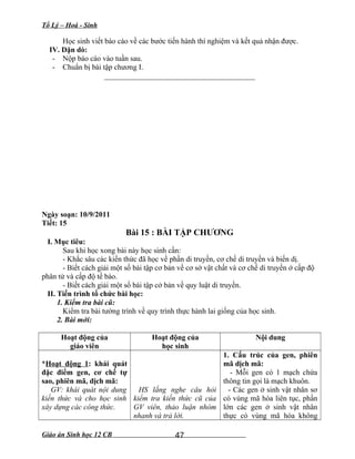 Tổ Lý – Hoá - Sinh
Học sinh viết báo cáo về các bước tiến hành thí nghiệm và kết quả nhận được.
IV. Dặn dò:
- Nộp báo cáo vào tuần sau.
- Chuẩn bị bài tập chương I.
________________________________________
Ngày soạn: 10/9/2011
Tiết: 15
Bài 15 : BÀI TẬP CHƯƠNG
I. Mục tiêu:
Sau khi học xong bài này học sinh cần:
- Khắc sâu các kiến thức đã học về phần di truyền, cơ chế di truyền và biến dị.
- Biết cách giải một số bài tập cơ bản về cơ sở vật chất và cơ chế di truyền ở cấp độ
phân tử và cấp độ tế bào.
- Biết cách giải một số bài tập cở bản về quy luật di truyền.
II. Tiến trình tổ chức bài học:
1. Kiểm tra bài cũ:
Kiểm tra bài tường trình về quy trình thực hành lai giống của học sinh.
2. Bài mới:
Hoạt động của
giáo viên
Hoạt động của
học sinh
Nội dung
*Hoạt động 1: khái quát
đặc điểm gen, cơ chế tự
sao, phiên mã, dịch mã:
GV: khái quát nội dung
kiến thức và cho học sinh
xây dựng các công thức.
HS lắng nghe câu hỏi
kiểm tra kiến thức cũ của
GV viên, thảo luận nhóm
nhanh và trả lời.
1. Cấu trúc của gen, phiên
mã dịch mã:
- Mỗi gen có 1 mạch chứa
thông tin gọi là mạch khuôn.
- Các gen ở sinh vật nhân sơ
có vùng mã hóa liên tục, phần
lớn các gen ở sinh vật nhân
thực có vùng mã hóa không
Giáo án Sinh học 12 CB 47
 
