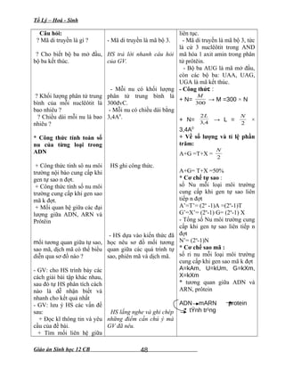 Tổ Lý – Hoá - Sinh
Câu hỏi:
? Mã di truyền là gì ?
? Cho biết bộ ba mở đầu,
bộ ba kết thúc.
? Khối lượng phân tử trung
bình của mỗi nuclêôtit là
bao nhiêu ?
? Chiều dài mỗi nu là bao
nhiêu ?
* Công thức tính toán số
nu của từng loại trong
ADN
+ Công thức tính sô nu môi
trường nội bào cung cấp khi
gen tự sao n đợt.
+ Công thức tính số nu môi
trường cung cấp khi gen sao
mã k đợt.
+ Mối quan hệ giữa các đại
lượng giữa ADN, ARN và
Prôtêin
mối tương quan giữa tự sao,
sao mã, dịch mã có thể biểu
diễn qua sơ đồ nào ?
- GV: cho HS trình bày các
cách giải bài tập khác nhau,
sau đó tự HS phân tích cách
nào là dễ nhận biết và
nhanh cho kết quả nhất
- GV: lưu ý HS các vấn đề
sau:
+ Đọc kĩ thông tin và yêu
cầu của đề bài.
+ Tìm mối liên hệ giữa
- Mã di truyền là mã bộ 3.
HS trả lời nhanh câu hỏi
của GV.
- Mỗi nu có khối lượng
phân tử trung bình là
300đvC.
- Mỗi nu có chiều dài bằng
3,4A0
.
HS ghi công thức.
- HS dựa vào kiến thức đã
học nêu sơ đồ mối tương
quan giữa các quá trình tự
sao, phiên mã và dịch mã.
HS lắng nghe và ghi chép
những điểm cần chú ý mà
GV đã nêu.
liên tục.
- Mã di truyền là mã bộ 3, tức
là cứ 3 nuclêôtit trong AND
mã hóa 1 axit amin trong phân
tử prôtêin.
- Bộ ba AUG là mã mở đầu,
còn các bộ ba: UAA, UAG,
UGA là mã kết thúc.
- Công thức :
+ N=
300
M
→ M =300 × N
+ N= 4,3
2L
→ L =
2
N
×
3,4A0
+ Về số lượng và tỉ lệ phần
trăm:
A+G =T+X =
2
N
A+G= T+X =50%
* Cơ chế tự sao :
số Nu mỗi loại môi trường
cung cấp khi gen tự sao liên
tiếp n đợt
A’=T’= (2n
-1)A =(2n
-1)T
G’=X’= (2n
-1) G= (2n
-1) X
- Tổng số Nu môi trường cung
cấp khi gen tự sao liên tiếp n
đợt
N’= (2n
-1)N
* Cơ chế sao mã :
số ri nu mỗi loại môi trường
cung cấp khi gen sao mã k đợt
A=kAm, U=kUm, G=kXm,
X=kXm
* tương quan giữa ADN và
ARN, prôtein
ADN mARN protein
tÝnh tr¹ng
Giáo án Sinh học 12 CB 48
 