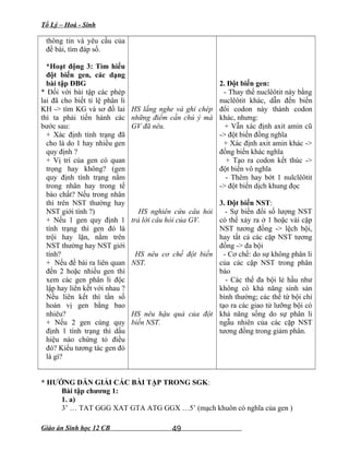 Tổ Lý – Hoá - Sinh
thông tin và yêu cầu của
đề bài, tìm đáp số.
*Hoạt động 3: Tìm hiểu
đột biến gen, các dạng
bài tập ĐBG
* Đối với bài tập các phép
lai đã cho biết tỉ lệ phân li
KH -> tìm KG và sơ đồ lai
thì ta phải tiến hành các
bước sau:
+ Xác định tính trạng đã
cho là do 1 hay nhiều gen
quy định ?
+ Vị trí của gen có quan
trọng hay không? (gen
quy định tính trạng nằm
trong nhân hay trong tế
bào chất? Nếu trong nhân
thì trên NST thường hay
NST giới tính ?)
+ Nếu 1 gen quy định 1
tính trạng thì gen đó là
trội hay lặn, nằm trên
NST thường hay NST giới
tính?
+ Nếu đề bài ra liên quan
đến 2 hoặc nhiều gen thì
xem các gen phân li độc
lập hay liên kết với nhau ?
Nếu liên kết thì tần số
hoán vị gen bằng bao
nhiêu?
+ Nếu 2 gen cùng quy
định 1 tính trạng thì dấu
hiệu nào chứng tỏ điều
đó? Kiểu tương tác gen đó
là gì?
HS lắng nghe và ghi chép
những điểm cần chú ý mà
GV đã nêu.
HS nghiên cứu câu hỏi
trả lời câu hỏi của GV.
HS nêu cơ chế đột biến
NST.
HS nêu hậu quả của đột
biến NST.
2. Đột biến gen:
- Thay thế nuclêôtit này bằng
nuclêôtit khác, dẫn đến biến
đổi codon này thành codon
khác, nhưng:
+ Vẫn xác định axit amin cũ
-> đột biến đồng nghĩa
+ Xác định axit amin khác ->
đồng biến khác nghĩa
+ Tạo ra codon kết thúc ->
đột biến vô nghĩa
- Thêm hay bớt 1 nulclêôtit
-> đột biến dịch khung đọc
3. Đột biến NST:
- Sự biến đổi số lượng NST
có thể xảy ra ở 1 hoặc vài cặp
NST tương đồng -> lệch bội,
hay tất cả các cặp NST tương
đồng -> đa bội
- Cơ chế: do sự không phân li
của các cặp NST trong phân
bào
- Các thể đa bội lẻ hầu như
không có khả năng sinh sản
bình thường; các thể tứ bội chỉ
tạo ra các giao tử lưỡng bội có
khả năng sống do sự phân li
ngẫu nhiên của các cặp NST
tương đồng trong giảm phân.
* HƯỚNG DẪN GIẢI CÁC BÀI TẬP TRONG SGK:
Bài tập chương 1:
1. a)
3’ … TAT GGG XAT GTA ATG GGX …5’ (mạch khuôn có nghĩa của gen )
Giáo án Sinh học 12 CB 49
 