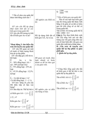 Tổ Lý – Hoá - Sinh
? Tần số alen của quần thể
được tính bằng cách nào ?
GV yêu cầu HS áp dụng
khái niệm tính tần số các
kiểu gen trong quần thể.
GV yêu cầu HS tương tự tính
tần số kiểu gen Aa và aa?
*Hoạt động 2: tìm hiểu cấu
trúc di truyền của quần thể
GV cho HS quan sát một
số tranh về hiện tượng thoái
hóa do tự thụ phấn.
GV vấn đáp gợi ý để rút ra
kết luận:
P: Aa x Aa
F1: 50% đồng hợp ( AA +
aa) : 50% dị hợp (Aa)
F2: 75% đồng hợp : 25% dị
hợp
F3 : 87,5% đồng hợp : 12,5%
dị hợp
.
Fn : Cơ thể dị hợp: ( ½)n
Cơ thể đồng hợp : 1 – ( ½)
GV treo bảng 16, yêu cầu
HS điền tiếp số liệu vào
bảng?
GV đưa đáp án: Thế hệ thứ n
có Kiểu gen AA = { (
1
1
2
n
 
− ÷
 
) /2 }. 4n
Kiểu gen Aa =
1
4
2
n
n 
× ÷
 
Kiểu gen aa = { (
1
1
2
n
 
− ÷
 
) /2
HS nghiên cứu SGK trả
lời.
HS áp dụng tính tần số
kiểu gen AA, Aa và aa.
HS quan sát tranh, thảo
luận nhanh và hoàn
thành sơ đồ lai theo gợi
ý của giáo viên.
HS nghiên cứu và điền
vào bảng số liệu.
là:
2000
1200
= 0.6
* Tần số kiểu gen của quần thể:
Tần số của một loại kiểu gen
nào đó trong quần thể được tính
bằng tỉ lệ giữa số cá thể có kiểu
gen đó trên tổng số cá thể có
trong quần thể.
Tần số KG AA trong quần thể là
500 / 1000 = 0.5
Chú ý: Tùy theo hình thức sinh
sản của từng loài mà các đặc
trưng của vốn gen cũng như các
yếu tố làm biến đổi vốn gen của
quần thể ở mỗi loài có khác nhau.
II. Cấu trúc di truyền của
quần thể tự thụ phấn và giao
phối gần.
1. Quần thể tự thụ phấn.
* Công thức tổng quát cho tần
số kiểu gen ở thế hệ thứ n của
quần thể tự thụ phấn là:
Tần số KG AA=(
1
1
2
n
 
− ÷
 
)/2
Tần số KG Aa =
1
2
n
 
 ÷
 
Tần số KG aa = (
1
1
2
n
 
− ÷
 
)/2
Giáo án Sinh học 12 CB 52
 