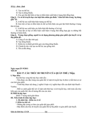 Tổ Lý – Hoá - Sinh
C. Tạo ưu thế lai.
D. Tạo ra dòng thuần.
E. Các gen lăn đột biến có hại có điều kiện xuất hiện ở trạng thái đồng hợp.
Câu 2: Cơ sở di truyền học của luật hôn nhân gia đình: “cấm kết hôn trong họ hàng
gần” là:
A. ở thế hệ sau xuất hiện hiện tượng ưu thế lai.
B. Gen trội có hại có điều kiện át chế sự biển hiện của gen lặn bình thường ở trạng
thái dị hợp.
C. ở thế hệ sau xuất hiện các biển hiện bất thường về trí tuệ.
D. Gen lặn có hại có điều kiện xuất hiện ở trạng thái đồng hợp gây ra những bất
thường về kiểu hình.
Câu 3: Trong chọn giống, người ta sử dụng phương pháp giao phối cận huyết và tự
thụ phấn để:
A. Củng cố các đặc tính quý.
B. Tạo dòng thuần.
C. Kiểm tra và đánh giá kiểu gen của từng dòng thuần.
D. Chuẩn bị cho việc tạo ưu thế lai, tạo giống mới.
E. Tất cả đều đúng.
Ngày soạn:25 /9/2011
Tiết:18
BÀI 17: CẤU TRÚC DI TRUYỀN CỦA QUẦN THỂ ( Tiếp).
I. Mục tiêu:
Sau khi học xong bài này học sinh cần :
- Nêu được các đặc trưng của quần thể về mặt di truyền học là đơn vị tiến hoá cơ sở
của loài giao phối.
- Trình bày được nội dung, ý nghĩa lí luận và ý nghĩa thực tiễn của định luật Hacđi –
Vanbec.
- Biết so sánh quần thể xét về mặt sinh thái học và di truyền học, tính toán cấu trúc
kiểu gen của quần thể, tần số tương đối của các alen.
II.Thiết bị dạy học:
Hình 17 trong sách giáo khoa
III. Tiến trình tổ chức dạy học:
1. Ổn định lớp - Kiểm tra sĩ số:
2. Kiểm tra bài cũ:
- Những đặc trưng cơ bản của quần thể giao phối.
- Đặc điểm cấu trúc di truyền của quần thể tự thụ phấn và giao phối cận huyết.
Giáo án Sinh học 12 CB 54
 