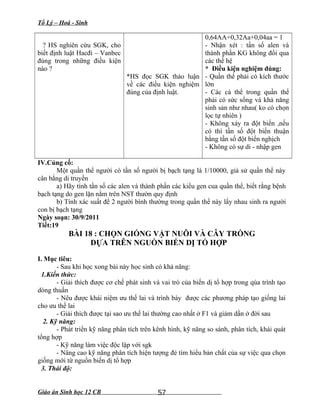 Tổ Lý – Hoá - Sinh
? HS nghiên cứu SGK, cho
biết định luật Hacđi – Vanbec
đúng trong những điều kiện
nào ?
*HS đọc SGK thảo luận
về các điều kiện nghiệm
đúng của định luật.
0,64AA+0,32Aa+0,04aa = 1
- Nhận xét : tần số alen và
thành phần KG không đổi qua
các thế hệ
* Điều kiện nghiệm đúng:
- Quần thể phải có kích thước
lớn
- Các cá thể trong quần thể
phải có sức sống và khả năng
sinh sản như nhau( ko có chọn
lọc tự nhiên )
- Không xảy ra đột biến ,nếu
có thì tần số đột biến thuận
bằng tần số đột biến nghịch
- Không có sự di - nhập gen
IV.Củng cố:
Một quần thể người có tần số người bị bạch tạng là 1/10000, giả sử quần thể này
cân bằng di truyền
a) Hãy tính tần số các alen và thành phần các kiểu gen cua quần thể, biết rằng bệnh
bạch tạng do gen lặn nằm trên NST thườn quy định
b) Tính xác suất để 2 người bình thường trong quần thể này lấy nhau sinh ra người
con bị bạch tạng
Ngày soạn: 30/9/2011
Tiết:19
BÀI 18 : CHỌN GIỐNG VẬT NUÔI VÀ CÂY TRỒNG
DỰA TRÊN NGUỒN BIẾN DỊ TỔ HỢP
I. Mục tiêu:
- Sau khi học xong bài này học sinh có khả năng:
1.Kiến thức:
- Giải thích được cơ chế phát sinh và vai trò của biến dị tổ hợp trong qúa trình tạo
dòng thuần
- Nêu được khái niệm ưu thế lai và trình bày được các phương pháp tạo giống lai
cho ưu thế lai
- Giải thích được tại sao ưu thế lai thường cao nhất ở F1 và giảm dần ở đời sau
2. Kỹ năng:
- Phát triển kỹ năng phân tích trên kênh hình, kỹ năng so sánh, phân tích, khái quát
tổng hợp
- Kỹ năng làm việc độc lập với sgk
- Nâng cao kỹ năng phân tích hiện tượng đẻ tìm hiểu bản chất của sự việc qua chọn
giống mới từ nguồn biến dị tổ hợp
3. Thái độ:
Giáo án Sinh học 12 CB 57
 