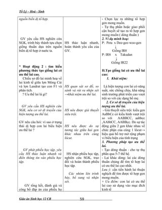Tổ Lý – Hoá - Sinh
nguồn biến dị tổ hợp.
GV yêu cầu HS nghiên cứu
SGK, trình bày thành tựu chọn
giống thuần dựa trên nguồn
biến dị tổ hợp ở nước ta.
* Hoạt động 2 : tìm hiểu
phương thức tạo giống lai có
ưu thế lai cao.
Chiếu sơ đồ lai minh hoạ về
lai kinh tế giữa lợn Móng Cái
và lợn Landrat tạo con F1 và
phân tích.
? Ưu thế lai là gì?
GV yêu cầu HS nghiên cứu
SGK, nêu cơ sở di truyền của
hiện tượng ưu thế lai.
GV nêu câu hỏi: vì sao ở trạng
thái dị hợp con lai biểu hiện
ưu thế lai ?
GV phát phiếu học tập, yêu
cầu HS thảo luận nhanh và
điền thông tin vào phiếu học
tập.
GV tổng kết, đánh giá và
công bố đáp án của phiếu họ
HS thảo luận nhanh,
hoàn thành yêu cầu của
GV.
HS quan sát sơ đồ, so
sánh và rút ra nhận xét
→khái niệm ưu thế lai.
HS nêu được giả thuyết
siêu trội.
HS nêu được do sự
tương tác giữa hai gen
khác nhau trên cùng
lôcut.
HS nhận phiếu học tập,
nghiên cứu SGK, trao
đổi và hoàn thành phiếu
học tập.
Các nhóm lên trình
bày, bổ sung và nhận
xét.
- Chọn lọc ra những tổ hợp
gen mong muốn.
- Tự thụ phấn hoặc giao phối
cận huyết sẽ tạo ra tổ hợp gen
mong muốn ( dòng thuần )
2. Ví dụ minh hoạ:
P: Peta x Dee-geo woo-gen
↓
Giống IR8
P: IR8 x Takudan
↓
Giống IR22
II.Tạo giống lai có ưu thế lai
cao:
1. Khái niệm:
Là hiện tượng con lai có năng
suất, sức chống chịu, khả năng
sinh trưởng phát triển cao vượt
trội so với các dạng bố mẹ.
2. Cơ sở di truyền của hiện
tượng ưu thế lai.
- Giả thuyết siêu trội: kiểu gen
AaBbCc có kiểu hình vượt trội
so với AABBCC, aabbcc
,AAbbCC, AABBcc. Do sự tác
động giữa 2 gen khác nhau về
chức phận của cùng 1 lôcut→
hiệu quả bổ trợ mở rộng phạm
vi biểu hiện của tính trạng
3. Phương pháp tạo ưu thế
lai.
- Tạo dòng thuần : cho tự thụ
phấn qua 5-7 thế hệ.
- Lai khác dòng: lai các dòng
thuần chủng để tìm tổ hợp lai
có ưu thế lai cao nhất.
Lưu ý: cần tiến hành lai thuận
nghịch để tìm được tổ hợp gen
mong muốn.
+ Ưu điểm: con lai có ưu thế
lai cao sử dụng vào mục đích
kinh tế
Giáo án Sinh học 12 CB 59
 