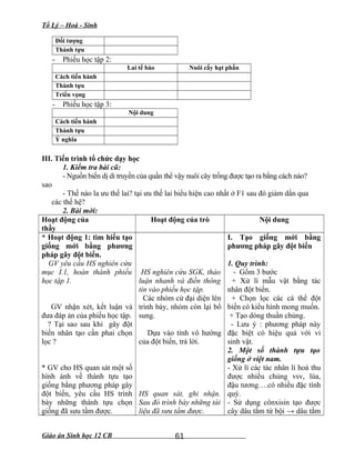 Tổ Lý – Hoá - Sinh
Đối tượng
Thành tựu
- Phiếu học tập 2:
Lai tế bào Nuôi cấy hạt phấn
Cách tiến hành
Thành tựu
Triển vọng
- Phiếu học tập 3:
Nội dung
Cách tiến hành
Thành tựu
Ý nghĩa
III. Tiến trình tổ chức dạy học
1. Kiểm tra bài cũ:
- Nguồn biến dị di truyền của quần thể vậy nuôi cây trồng được tạo ra bằng cách nào?
sao
- Thế nào la ưu thế lai? tại ưu thế lai biểu hiện cao nhất ở F1 sau đó giảm dần qua
các thế hệ?
2. Bài mới:
Hoạt động của
thầy
Hoạt động của trò Nội dung
* Hoạt động 1: tìm hiểu tạo
giống mới bằng phương
pháp gây đột biến.
GV yêu cầu HS nghiên cứu
mục I.1, hoàn thành phiếu
học tập 1.
GV nhận xét, kết luận và
đưa đáp án của phiếu học tập.
? Tại sao sau khi gây đột
biến nhân tạo cần phai chọn
lọc ?
* GV cho HS quan sát một số
hình ảnh về thành tựu tạo
giống bằng phương pháp gây
đột biến, yêu cầu HS trình
bày những thành tựu chọn
giống đã sưu tầm được.
HS nghiên cứu SGK, thảo
luận nhanh và điền thông
tin vào phiếu học tập.
Các nhóm cử đại diện lên
trình bày, nhóm còn lại bổ
sung.
Dựa vào tính vô hướng
của đột biến, trả lời.
HS quan sát, ghi nhận.
Sau đó trình bày những tài
liệu đã sưu tầm được.
I. Tạo giống mới bằng
phương pháp gây đột biến
1. Quy trình:
- Gồm 3 bước
+ Xử lí mẫu vật bằng tác
nhân đột biến.
+ Chọn lọc các cá thể đột
biến có kiểu hình mong muốn.
+ Tạo dòng thuần chủng.
- Lưu ý : phương pháp này
đặc biệt có hiệu quả với vi
sinh vật.
2. Một số thành tựu tạo
giống ở việt nam.
- Xử lí các tác nhân lí hoá thu
được nhiều chủng vsv, lúa,
đậu tương….có nhiều đặc tính
quý.
- Sử dụng cônxisin tạo được
cây dâu tằm tứ bội → dâu tằm
Giáo án Sinh học 12 CB 61
 