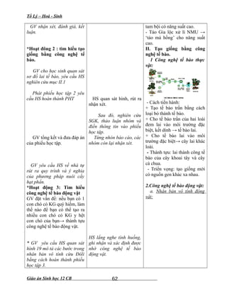 Tổ Lý – Hoá - Sinh
GV nhận xét, đánh giá, kết
luận.
*Hoạt đông 2 : tìm hiểu tạo
giống bằng công nghệ tế
bào.
GV cho học sinh quan sát
sơ đồ lai tế bào, yêu cầu HS
nghiên cứu mục II.1
Phát phiếu học tập 2 yêu
cầu HS hoàn thành PHT
GV tổng kết và đưa đáp án
của phiếu học tập.
GV yêu cầu HS về nhà tự
rút ra quy trình và ý nghia
của phương pháp nuôi cấy
hạt phấn.
*Hoạt động 3: Tìm hiểu
công nghệ tế bào động vật
GV đặt vấn đề: nếu bạn có 1
con chó có KG quý hiếm, làm
thế nào để bạn có thể tạo ra
nhiều con chó có KG y hệt
con chó của bạn→ thành tựu
công nghệ tế bào động vật.
* GV yêu cầu HS quan sát
hình 19 mô tả các bước trong
nhân bản vô tính cừu Đôli
bằng cách hoàn thành phiếu
học tập 3.
HS quan sát hình, rút ra
nhận xét.
Sau đó, nghiên cứu
SGK, thảo luận nhóm và
điền thông tin vào phiếu
học tập.
Từng nhón báo cáo, các
nhóm còn lại nhận xét.
HS lắng nghe tình huống,
ghi nhận và xác định được
nhờ công nghệ tế bào
động vật.
tam bội có năng suất cao.
- Táo Gia lộc xử lí NMU →
‘táo má hồng’ cho năng suất
cao.
II. Tạo giống bằng công
nghệ tế bào.
1 Công nghệ tế bào thực
vật:
- Cách tiến hành:
+ Tạo tế bào trần bằng cách
loại bỏ thành tế bào.
+ Cho tế bào trần của hai loài
đem lai vào môi trường đặc
biệt, kết dính → tế bào lai.
+ Cho tế bào lai vào môi
trường đặc biệt→ cây lai khác
loài.
- Thành tựu: lai thành công tế
bào của cây khoai tây và cây
cà chua.
- Triển vọng: tạo giống mới
có nguồn gen khác xa nhau.
2.Công nghệ tế bào động vật:
a. Nhân bản vô tính động
vật:
Giáo án Sinh học 12 CB 62
 