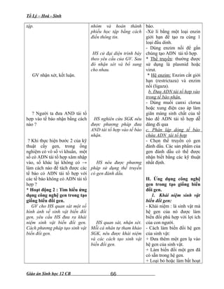 Tổ Lý – Hoá - Sinh
tập.
GV nhận xét, kết luận.
? Người ta đưa AND tái tổ
hợp vào tế bào nhận bằng cách
nào ?
? Khi thực hiện bước 2 của kỹ
thuật cấy gen, trong ống
nghiệm có vô số vi khuẩn, một
số có ADN tái tổ hợp xâm nhập
vào, số khác lại không có →
làm cách nào để tách được các
tế bào có ADN tái tổ hợp với
các tế bào không có ADN tái tổ
hợp ?
* Hoạt động 2 : Tìm hiểu ứng
dụng công nghệ gen trong tạo
giống biến đổi gen.
GV cho HS quan sát một số
hình ảnh về sinh vật biến đổi
gen, yêu cầu HS đưa ra khái
niệm sinh vật biến đổi gen.
Cách phương pháp tạo sinh vật
biến đổi gen.
nhóm và hoàn thành
phiếu học tập bằng cách
điền thông tin.
HS cử đại diện trình bày
theo yêu cầu của GV. Sau
đó nhận xét và bổ sung
cho nhau.
HS nghiên cứu SGK nêu
được phương pháp đưa
AND tái tổ hợp vào tế bào
nhận.
HS nêu được phương
pháp sử dụng thể truyền
có gen đánh dấu.
HS quan sát, nhận xét.
Mỗi cá nhân tự tham khảo
SGK, nêu được khái niệm
và các cách tạo sinh vật
biến đổi gen.
bào.
-Xử lí bằng một loại enzin
giới hạn để tạo ra cùng 1
loại đầu dinh.
- Dùng enzim nối để gắn
chúng tạo ADN tái tổ hợp.
* Thể truyền: thường được
sử dụng là plasmid hoặc
virut.
* Hệ enzim: Enzim cắt giới
hạn (restrictaza) và enzim
nối (ligaza).
b. Đưa ADN tái tổ hợp vào
trong tế bào nhận.
- Dùng muối canxi clorua
hoặc xung điện cao áp làm
giãn màng sinh chất của tế
bào để ADN tái tổ hợp dễ
dàng đi qua
c. Phân lập dòng tế bào
chứa ADN tái tổ hợp
- Chọn thể truyền có gen
đánh dấu. Các sản phẩm của
gen đánh dấu có thể được
nhận biết bằng các kỹ thuật
nhất định.
II. Ứng dụng công nghệ
gen trong tạo giống biến
đổi gen.
1. Khái niệm sinh vật
biến đổi gen:
- Khái niệm : là sinh vật mà
hệ gen của nó được làm
biến đổi phù hợp với lợi ích
của con người.
- Cách làm biến đổi hệ gen
của sinh vật:
+ Đưa thêm một gen lạ vào
hệ gen của sinh vật.
+ Làm biến đổi một gen đã
có sẵn trong hệ gen.
+ Loại bỏ hoặc làm bất hoạt
Giáo án Sinh học 12 CB 66
 