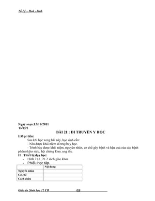 Tổ Lý – Hoá - Sinh
Ngày soạn:15/10/2011
Tiết:22
BÀI 21 : DI TRUYỀN Y HỌC
I.Mục tiêu:
Sau khi học xong bài này, học sinh cần:
- Nêu được khái niệm di truyền y học.
- Trình bày được khái niệm, nguyên nhân, cơ chế gây bệnh và hậu quả của các bệnh
phêninkêto niệu, hội chứng Đao, ung thư.
II . Thiết bị dạy học:
- Hình 21.1, 21.2 sách giáo khoa
- Phi u h c t p.ế ọ ậ
Nội dung
Nguyên nhân
Cơ chế
Cách chữa
Giáo án Sinh học 12 CB 68
 