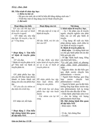 Tổ Lý – Hoá - Sinh
III. Tiến trình tổ chức dạy học:
1. Kiểm tra bài cũ:
- Hệ gen của sinh vật có thể bị biến đổi bằng những cách nào ?
- Trình bày một số ứng dụng của kỹ thuật chuyển gen.
2. Bài mới:
Hoạt động của thầy Hoạt động của trò Nội dung
GV yêu cầu HS dựa vào
hiểu biết, nêu một số bệnh
di truyền ở người.
GV nhận xét, nêu tiếp
câu hỏi: Di truyền y học là
gì ? Ứng dụng.
* Hoạt động 1: Tìm hiểu
về bệnh di truyền phân
tử.
GV vấn đáp.
? Bệnh di truyền phân tử là
gì? Nêu một vài bệnh di
truyền phân tử.
GV phát phiếu học tập,
yêu cầu HS thảo luận nhóm
nhanh và hoàn thành nội
dung yêu cầu của phiếu học
tập.
GV yêu cầu các nhóm cử
đại diện lên trình bày.
GV nhận xét, kết luận.
* Hoạt động 2 :Tìm hiểu
hội chứng bệnh liên quan
đế đột biến NST.
HS nêu một số ví dụ về
bệnh di truyền.
HS đọc SGK, trả lời câu
hỏi của GV.
HS đọc SGK, nêu khái
niệm bệnh di truyền phân
tử và ví dụ về bệnh di
truyền phân tử.
HS nhận phiếu học tập,
thảo luận nhóm, điền
thông tin vào phiếu.
HS trình bày nội dung
phiếu học tập vừa hoàn
thành.
Các nhóm còn lại bổ
sung.
I. Khái niệm di truyền y học.
- Là 1 bộ phận của di truyền
người, chuyên nghiên cứu phát
hiện các cơ chế gây bệnh di
truyền.
- Ứng dụng: đề xuất các biện
pháp phòng ngừa, cách chữa trị
các bệnh di truyền ở người.
II. Bệnh di truyền phân tử.
- Khái niệm : Là những bệnh mà
cơ chế gây bệnh phần lớn do đột
biến gen gây nên
- Ví dụ: bệnh bạch tạng, hồng
cầu hình lưỡi liềm,..
*Cơ chế gây bệnh và phương
pháp chữa bệnh phêninkêtô-
niệu:
- Nguyên nhân: do đột biến gen
quy định enzim chuyển hóa
phêninalanin → tirozin.
+ Người bình thường: gen tổng
hợp enzim chuyển hoá
phêninalanin→ tirôzin.
+ Người bị bệnh: gen bị đột biến
không tổng hợp được enzim này
nên phêninalanin tích tụ trong
máu đi lên não đầu độc tế bào
- Chữa bệnh: phát hiện sớm ở trẻ
→ cho ăn kiêng với lượng
phêninalanin thích hợp.
III. Hội chứng bệnh liên quan
đế đột biến NST
- Khái niệm : SGK
- Ví dụ : hội chứng Đao
- Cơ chế :
Giáo án Sinh học 12 CB 69
 
