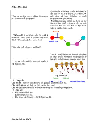 Tổ Lý – Hoá - Sinh
? Sau khi dc tổng hợp có những hiện tượng
gì xảy ra ở chuỗi polipeptit?
? Nếu có 10 ri trượt hết chiều dài mARN
thì có bao nhiêu phân tử prôtêin được hình
thành ? Chúng thuộc bao nhiêu loại?
? Cấu trúc hình bên được gọi là gì ?
? Nêu cơ chế của hiện tượng di truyền ở
cấp độ phân tử ?
- Sự chuyển vị lại xảy ra đến khi ribôxôm
tiếp xúc với mã kết thúc/mARN thì tARN
cuối cùng rời khỏi ribôxôm và chuỗi
polipeptit được giải phóng.
- Nhờ tác dụng của enzim đặc hiệu, a.a mở
đầu tách khỏi chuỗi polipeptit, tiếp tục hình
thành cấu trúc bậc cao hơn để tạo thành
phân tử prôtêin hoàn chỉnh.
*Lưu ý : mARN được sử dụng để tổng hợp
vài chục chuỗi pôlipeptit cùng loại rồi tự
huỷ, còn ribôxôm được sủ dụng nhiều lần.
→ pôliribôxôm
4. Củng cố:
Câu hỏi 1: Trình bày diễn biến và kết quả của quá trình phiên mã.
Câu hỏi 2: Quá trình dịch mã diễn ra như thế nào ?
Câu hỏi 3: Nêu vai trò của pôliribôxôm trong quá trình tổng hợp prôtêin.
5. Dặn dò:
- Học thuộc bài đã học.
- Làm bài tập cuối bài.
- Đọc trước bài 3 trang 15, SGK Sinh học 12.
Giáo án Sinh học 12 CB 7
ENZIM
aa mở đầu
ADN ARN prôtêin:tính trạng
Sao mã Giải mã
 