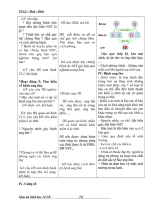 Tổ Lý – Hoá - Sinh
GV vấn đáp.
? Hội chứng bệnh liên
quan đến đột biến NST là
gì ?
? Trình bày cơ chế gây
hội chứng Đao ? Hậu quả
và cách phòng bệnh.
? Bệnh di truyền phân tử
và hội chứng bệnh NST,
nhóm nào gây hậu quả
nghiêm trọng hơn? Tại
sao?
GV cho HS xem hình
21.1, kết luận.
*Hoạt động 3: Tìm hiểu
về bệnh ung thư.
GV yêu cầu HS nghiên
cứu mục III.
? Hãy cho một số ví dụ về
bệnh ung thư mà em biết ?
GV nhận xét, kết luận.
GV cho HS quan sát hình
21.2, yêu cầu HS nêu khái
niệm u ác tính.
? Nguyên nhân gây bệnh
ung thư ?
? Chúng ta có thể làm gì để
phòng ngừa các bệnh ung
thư.
GV cho HS xem hình bệnh
nhân bị ung thư, bổ sung,
kết luận.
HS đọc SGK, trả lời.
HS viết được sơ đồ cơ
chế gây hội chứng Đao.
Nêu được hậu quả và
cách phòng.
HS nêu được hội chứng
bệnh do NST gây hậu quả
nghiêm trọng hơn.
HS đọc mục III.
HS nêu được: ung thư
vú, ung thư cổ tử cung,
ung thư gan, ung thư
phổi,…
HS quan sát hình, nhận
xét và hình thành khái
niệm u ác tính.
HS nêu được: chưa hoàn
toàn sáng tỏ, nhưng cũng
xác định được là do ĐBG,
ĐB NST,..
HS nêu được cách điều
trị bệnh ung thư.
- Hậu quả: thấp bé, khe mắt
xếch, dị tật tim và ống tiêu hóa,
…
- Cách phòng bệnh : không nên
sinh con khi người mẹ tuổi cao.
IV. Bệnh ung thư
- Khái niệm: là loại bệnh đặc
trưng bởi sự tăng sinh không
kiểm soát được của 1 số loại tế
bào cơ thể dẫn đến hình thành
các khối u chèn ép các cơ quan
trong cơ thể.
- Khối u ác tính là khi các tế bào
của nó có khả năng tách khỏi mô
ban đầu di chuyển đến các nơi
khác trong cơ thể tạo các khối u
khác nhau.
- Nguyên nhân, cơ chế: đột biến
gen, đột biến NST
Đặc biệt là đột biến xảy ra ở 2
loại gen :
+ Gen quy định yếu tố sinh
trưởng.
+ Gen ức chế các khối u.
- Cách điều trị :
+ Chưa có thuốc đặc trị, người ta
dùng tia phóng xạ hoặc hoá chất
để diệt các tế bào ung thư.
+ Thức ăn đảm bảo vệ sinh, môi
trường trong lành.
IV. Củng cố
Giáo án Sinh học 12 CB 70
 