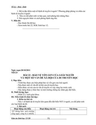 Tổ Lý – Hoá - Sinh
1. Mô tả đặc điểm một số bệnh di truyền ở người ? Phương pháp phòng và chữa các
bệnh di truyền ở người.
2. Nêu có chế phát sinh và hậu quả, cách phòng hội chứng Đao.
3. Nêu nguyên nhân và cách phòng bệnh ung thư.
V. Dằn dò:
- Học thuộc bài đã học.
- Xem trước bài 22, SGK Sinh học 12.
____________________________________
Ngày soạn:20/10/2011
Tiết:23
BÀI 22 : BẢO VỆ VỐN GEN CỦA LOÀI NGƯỜI
VÀ MỘT SỐ VẤN ĐỀ XÃ HỘI CỦA DI TRUYỀN HỌC
I. Mục tiêu:
- Trình bày được các biện pháp bảo vệ vốn gen của loài người.
- Nêu được một số vấn đề xã hội của di truyền học.
- Hiểu được vai trò của tư vấn di truyền và việc sàng lọc trước sinh.
- Xây dựng được ý thức bảo vệ môi trường chống tác nhân gây đột biến.
II. Thiết bị dạy học:
- Hình 22.1 sách giáo khoa.
III. Tiến trình tổ chức bài dạy:
1. Kiểm tra bài cũ:
- Nêu 1 số bệnh tật di truyền liên quan đến đột biến NST ở người, cơ chế phát sinh
các loại bệnh tật đó
2. Bài mới:
Hoạt động của thầy Hoạt động của trò Nội dung
GV thông báo: môi trường
sống ngày càng bị ô nhiễm,
Giáo án Sinh học 12 CB 71
 