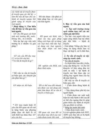Tổ Lý – Hoá - Sinh
các bệnh tật di truyền được
di truyền qua các thế hệ →
làm thế nào để hạn chế các
bệnh di truyền→giảm bớt
gánh nặng di truyền của
loài người.
* Hoạt động 1: Tìm hiểu
vấn đề bảo vệ vốn gen của
loài người.
GV cho HS quan sát hình
ảnh môi trường đất, nước,
không khí,.. bị ô nhiễm.
Nêu tác hại của việc môi
trường bị ô nhiễm và giải
pháp ?
GV yêu cầu HS đọc mục
I.2 và trả lời câu hỏi.
? Tư vấn di truyền là gì ?
? Để việc tư vấn di truyền
có hiệu quả, các chuyên gia
cần phải làm gì ?
GV nhận xét, kết luận.
* GV treo tranh hình 22
yêu cầu HS quan sát rồi mô
tả từng bước của phương
pháp chọc dò dịch ối và
sinh thiết tua nhau thai. GV
nêu câu hỏi.
HS nêu được: cần phải có
biện pháp bảo vệ vốn gen
của loài người.
HS quan sát hình, nêu
được tác hại, giải pháp
bằng cách hạn chế sử dụng
các loại hoá chất độc hại,
sử dụng các loại nguyên
liệu thân thiện với môi
trường.
HS nghiên cứu SGK, nêu
được khái niệm.
HS có thể trao đổi nhanh,
nêu được các nội dung cần
phải làm được để tư vấn di
truyền có hiệu quả.
HS quan sát, trao đổi và
nêu được mục đích của việc
chẩn đoán trước khi sinh.
I. Bảo vệ vốn gen của loài
người.
1. Tạo môi trường trong
sạch nhằm hạn chế các tác
nhân gây đột biến:
- Tác hại: con người tiếp xúc
ngày càng nhiều loại tác nhân
gây đột biến → bệnh di
truyền.
- Giải pháp: Trồng cây bảo vệ
rừng, sử dụng thuốc bảo vệ
thực vật hợp lí, xử lí chất thải,
…
2. Tư vấn di truyền và việc
sàng lọc trước sinh:
* Tư vấn di truyền:
- Là hình thức trao đổi ý kiến,
cung cấp thông tin và cho lời
khuyên về khả năng đứa trẻ
sinh ra mắc 1 tật bệnh di
truyền mà bản than cặp vợ
chồng hay người than của họ
đã mắc bệnh ấy.
- Để việc tư vấn di truyền có
hiệu quả, cần:
+ Chẩn đoán đúng bệnh di
truyền.
+ Xây dựng được phả hệ của
người bệnh.
+ Chẩn đoán xác suất xuất
hiện trẻ mắc bệnh ở đời sau để
có thể cho ngưng thai kì giúp
giảm thiểu các bệnh di truyền
cho gia đình và xã hội.
* Sàng lọc trước khi sinh:
- Chẩn đoán trước sinh :
Là xét nghiệm phân tích NST,
ADN xem thai nhi có bị bệnh
di truyền hay không.
Giáo án Sinh học 12 CB 72
 