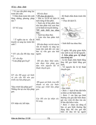 Tổ Lý – Hoá - Sinh
? Vì sao cần phải sàng lọc
trước khi sinh.
? Chẩn đoán trước khi sinh
bằng những phương pháp
nào ?
GV bổ sung.
? Ý nghĩa của tư vấn di
truyền và sang lọc trước khi
sinh ?
* GV yêu cầu HS đọc mục
I.3.
GV vấn đáp.
? Liệu pháp gen là gì?
GV cho HS quan sát hình
và yêu cầu HS nêu quy
trình của liệu pháp gen.
?Quy trình liệu pháp gen?
Những tồn tại của liệu pháp
gen.
GV nhận xét, kết luận.
HS nêu được
* PP chọc dò dịch ối :
+ Hút ra 10-20 ml dịch ối
tách riêng tế bào phôi.
+ Nuôi cấy tế bào phôi, làm
tiêu bản phân tích xem thai
có bị bệnh di truyền không.
*PP sinh thiết tua nhau
thai :
+ Tách tua nhau thai.
+ Làm tiêu bản phân tích
NST.
HS nêu được vai trò của tư
vấn di truyền và sàng lọc
trước khi sinh đối với việc
bảo vệ vốn gen của loài
người.
HS nêu được khái niệm,
nêu được liệu pháp gen
dựa trên nguyên tắc kĩ
thuật chuyển gen.
HS quan sát hình, trao đổi
nhanh và nêu các bước
trong quy trình liệu pháp
gen.
Các HS còn lại nhận xét,
bổ sung.
- Kĩ thuật chẩn đoán trước khi
sinh:
+ Chọc dò dịch ối.
+ Sinh thiết tua nhau thai.
-Ý nghĩa: Để giúp giảm thiểu
việc sinh ra các trẻ tật nguyền.
3. Liệu pháp gen- kỹ thuật
của tương lai:
- Là kỹ thuật chữa bệnh bằng
thay thế gen bệnh bằng gen
lành.
- Về nguyên tắc là kỹ thuật
chuyển gen.
- Quy trình :
+ Bước 1: tách tế bào đột biến
ra khỏi cơ thể bệnh nhân.
+ Bước 2: các bản sao bình
thường của gen đột biến được
gài vào virút rồi đưa vào các
tế bào đột biến ở trên.
+ Bước 3: chọn các dòng tế
bào có gen bình thường lắp
đúng thay thế cho gen đột
biến rồi đưa trở lại người
Giáo án Sinh học 12 CB 73
 