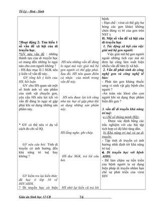 Tổ Lý – Hoá - Sinh
*Hoạt động 2: Tìm hiểu 1
số vấn đề xã hội của di
truyền học.
*GV nêu vấn đề : những
thành tựu của di truyền học
có mang đến những lo ngại
nào cho con người không ?
- HS đọc mục II.1 SGK nêu
ý kiến về vấn đề này.
GV tổng kết ý kiến của
HS, kết luận.
GV cho HS quan sát một
số hình ảnh về sản phẩm
của sinh vật chuyển gen,
yêu cầu HS nêu lợi ích và
vấn đề đáng lo ngại sẽ gặp
phải khi sử dụng những sản
phẩm này.
* GV có thể nêu ví dụ về
cách đo chỉ số IQ.
GV nêu câu hỏi: Tính di
truyền có ảnh hưởng đến
khả năng trí tuệ hay
không ?
GV kiểm tra lại kiến thức
đã học ở lớp 10 về
HIV/AIDS.
? Di truyền học có biện
HS nêu những vấn đề đáng
lo ngại mà việc giải mã bộ
gen người có thể gặp phải.
Sau đó, HS nêu quan điểm
cá nhân của mình trong
vấn đề này.
HS nêu được lợi ích cũng
như tác hại sẽ gặp phải khi
sử dụng những sản phẩm
này.
HS lắng nghe, ghi chép.
HS đọc SGK, trả lời câu
hỏi.
HS nhớ lại kiến cũ trả lời
bệnh.
- Hạn chế : virut có thể gây hư
hỏng các gen khác( không
chèn đúng vị trí của gen trên
NST ).
II. Một số vấn đề xã hội của
di truyền học
1. Tác động xã hội của việc
giải mã bộ gen người:
Việc giải mã bộ gen người
ngoài những tích cực mà nó
đem lại cũng làm xuất hiện
nhiều vấn đề tâm lý xã hội.
2. Vấn đề phát sinh do công
nghệ gen và công nghệ tế
bào:
- Phát tán gen kháng thuốc
sang vi sinh vật gây bệnh cho
người ?
-An toàn sức khoẻ cho con
người khi sử dụng thực phẩm
biến đổi gen ?
3. vấn đề di truyền khả năng
trí tuệ:
a ) Hệ số thông minh (IQ):
Được xác định bằng các
trắc nghiệm với các bài tập
tích hợp có độ khó tăng dần.
b) Khả năng trí tuệ và sự di
truyền:
- Tập tính di truyền có ảnh
hưởng nhất định tới khả năng
trí tuệ .
4. Di truyền học với bệnh
AIDS:
- Để làm chậm sự tiến triển
của bệnh người ta sử dụng
biện pháp di truyền nhằm hạn
chế sự phát triển của virut
HIV
Giáo án Sinh học 12 CB 74
 
