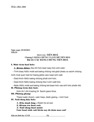 Tổ Lý – Hoá - Sinh
Ngày soạn: 25/10/2011
Tiết:25
PHẦN SÁU: TIẾN HOÁ
Chương I: BẰNG CHỨNG VÀ CƠ CHẾ TIẾN HOÁ
Bài 24: CÁC BẰNG CHỨNG TIẾN HOÁ
I. Muïc tieâu baøi hoïc:
1. Kieán thöùc: Sau khi hoïc baøi naøy hoïc sinh caàn:
- Trình baøy ñöôïc moät soá baèng chöùng veà giaûi phaåu so saùnh chöùng
minh moái quan heä hoï haøng giöõa caùc loaøi sinh vaät.
- Giaûi thích ñöôïc baèng chöùng phoâi sinh hoïc.
- Giaûi thích ñöôïc baèng chöùng ñòa lí sinh vaät hoïc.
- Neâu ñöôïc moät soá baèng chöùng teá baøo hoïc vaø sinh hoïc phaân töû.
II. Phöông tieän daïy hoïc:
Hình 24.1-24.2-baûng 24 Saùch giaùo khoa.
III. Phöông phaùp:
Thaûo luaän nhoùm, vaán ñaùp, dieãn giaûng – minh hoaï.
IV. Noäi dung daïy hoïc:
1. OÅn ñònh lôùp : Kieåm tra só soá.
2. Kieåm tra baøi cuõ:
3. Noäi dung baøi môùi:
Caùc loaøi sinh vaät hieän nay do daâu maø coù?
Giáo án Sinh học 12 CB 78
 