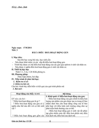 Tổ Lý – Hoá - Sinh
Ngày soạn: 17/8/2011
Tiêt: 3
BÀI 3: ĐIỀU HOÀ HOẠT ĐỘNG GEN
I. Mục tiêu:
Sau khi học xong bài này, học sinh cần:
- Nêu được khái niệm và các cấp độ điều hoà hoạt động gen.
- Trình bày được cơ chế điều hoà hoạt động của các gen qua opêron ở sinh vật nhân sơ.
- Nêu được ý nghĩa điều hoà hoạt động gen ở sinh vật nhân sơ.
II. Thiết bị dạy học
hình 3.1, 3.2a, 3.2b SGK phóng to.
III. Phương pháp:
Thảo luận nhóm, hỏi đáp.
IV. Tiến trình tổ chức bài học:
1. Kiểm tra sĩ số:
2. Kiểm tra bài cũ:
Câu hỏi: trình bày diễn biến và kết quả của quá trình phiên mã
3. Bài mới :
Hoạt động của thầy và trò nội dung
GV nêu câu hỏi :
? Điều hoà hoạt động gen là gì ?
? Điều hoà hoạt động của gen có ý
nghĩa như thế nào đối với cơ thể sinh
vật ?
? Điều hoà hoạt động gen gồm các
I. Khái quát về điều hoà hoạt động của gen:
- Điều hoà hoạt động của gen chính là điều hoà
lượng sản phẩm của gen được tạo ra trong tế bào
nhằm đảm bảo cho hoạt động sống của tế bào
phù hợp với điều kiện môi trường cũng như sự
phát triển bình thường của cơ thể.
- Điều hoà hoạt động gen ở sinh vật rất phức
tạp gồm nhiều mức độ: điều hoà phiên mã, điều
hoà dịch mã, điều hoà sau dịch mã.
Giáo án Sinh học 12 CB 8
 