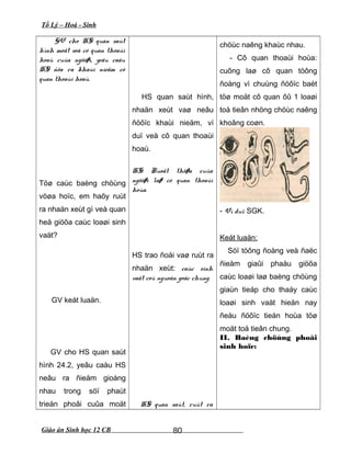 Tổ Lý – Hoá - Sinh
GV cho HS quan saùt
hình moät soá cô quan thoaùi
hoaù cuûa ngöôøi, yeâu caàu
HS ñöa ra khaùi nieäm cô
quan thoaùi hoaù.
Töø caùc baèng chöùng
vöøa hoïc, em haõy ruùt
ra nhaän xeùt gì veà quan
heä giöõa caùc loaøi sinh
vaät?
GV keát luaän.
GV cho HS quan saùt
hình 24.2, yeâu caàu HS
neâu ra ñieåm gioáng
nhau trong söï phaùt
trieån phoâi cuûa moät
HS quan saùt hình,
nhaän xeùt vaø neâu
ñöôïc khaùi nieäm, ví
duï veà cô quan thoaùi
hoaù.
HS: Ruoät thöøa cuûa
ngöôøi laø cô quan thoaùi
hoùa.
HS trao ñoåi vaø ruùt ra
nhaän xeùt: caùc sinh
vaät coù nguoàn goác chung.
HS quan saùt, ruùt ra
chöùc naêng khaùc nhau.
- Cô quan thoaùi hoùa:
cuõng laø cô quan töông
ñoàng vì chuùng ñöôïc baét
töø moät cô quan ôû 1 loaøi
toå tieân nhöng chöùc naêng
khoâng coøn.
- Ví duï: SGK.
Keát luaän:
Söï töông ñoàng veà ñaëc
ñieåm giaûi phaåu giöõa
caùc loaøi laø baèng chöùng
giaùn tieáp cho thaáy caùc
loaøi sinh vaät hieän nay
ñeàu ñöôïc tieán hoùa töø
moät toå tieân chung.
II. Baèng chöùng phoâi
sinh hoïc:
Giáo án Sinh học 12 CB 80
 