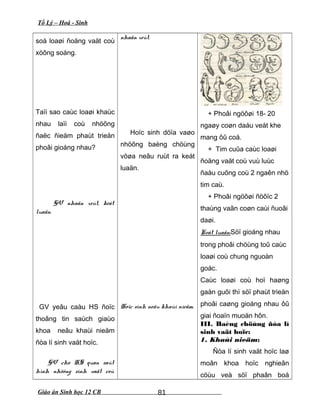 Tổ Lý – Hoá - Sinh
soá loaøi ñoäng vaät coù
xöông soáng.
Taïi sao caùc loaøi khaùc
nhau laïi coù nhöõng
ñaëc ñieåm phaùt trieån
phoâi gioáng nhau?
GV nhaän xeùt, keát
luaän.
GV yeâu caàu HS ñoïc
thoâng tin saùch giaùo
khoa neâu khaùi nieäm
ñòa lí sinh vaät hoïc.
GV cho HS quan saùt
hình nhöõng sinh vaät coù
nhaän xeùt.
Hoïc sinh döïa vaøo
nhöõng baèng chöùng
vöøa neâu ruùt ra keát
luaän.
Hoïc sinh neâu khaùi nieäm.
+ Phoâi ngöôøi 18- 20
ngaøy coøn daáu veát khe
mang ôû coå.
+ Tim cuûa caùc loaøi
ñoäng vaät coù vuù luùc
ñaàu cuõng coù 2 ngaên nhö
tim caù.
+ Phoâi ngöôøi ñöôïc 2
thaùng vaãn coøn caùi ñuoâi
daøi.
Keát luaän:Söï gioáng nhau
trong phoâi chöùng toû caùc
loaøi coù chung nguoàn
goác.
Caùc loaøi coù hoï haøng
gaàn guõi thì söï phaùt trieån
phoâi caøng gioáng nhau ôû
giai ñoaïn muoän hôn.
III. Baèng chöùng ñòa lí
sinh vaät hoïc:
1. Khaùi nieäm:
Ñòa lí sinh vaät hoïc laø
moân khoa hoïc nghieân
cöùu veà söï phaân boá
Giáo án Sinh học 12 CB 81
 