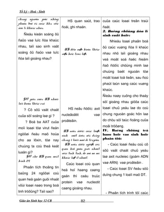 Tổ Lý – Hoá - Sinh
chung nguoàn goác nhöng
phaân boá ôû caùc khu vöïc
ñòa lí khaùc nhau.
Ñieàu kieän soáng ôû
ñaûo vaø luïc ñòa khaùc
nhau, taïi sao sinh vaät
soáng ôû ñaûo vaø luïc
ñòa laïi gioáng nhau?
GV yeâu caàu HS nhaéc
laïi kieán thöùc cuõ.
? Cô sôû vaät chaát
cuûa söï soáng laø gì ?
? Boä ba AAT cuûa
moïi loaøi töø virut ñeán
ngöôøi ñeàu maõ hoùa
cho aa lôxin, töø nay
chuùng ta coù theå keát
luaän gì?
GV cho HS quan saùt
hình 24.
Phaân tích thoâng tin
baûng 24 ngöôøi coù
quan heä gaàn guõi nhaát
vôùi loaøi naøo trong boä
linh tröôûng? Taïi sao?
HS quan saùt, trao
ñoåi, ghi nhaän.
HS döïa vaøo kieán thöùc
vöøa hoïc traû lôøi.
HS neâu ñöôïc: axit
nucleâoâtit vaø
proâteâin.
HS neâu ñöôïc: caùc loaøi
sinh vaät ñeàu söû duïng
chung 1 loaïi maõ di truyeàn.
HS neâu ñöôïc ngöôøi coù
quan heä gaàn guõi nhaát
vôùi tinh tinh, do soá aa sai
khaùc laø ít nhaát.
Caùc loaøi coù quan
heä hoï haøng caøng
gaàn thì caáu truùc
protein vaø nucleotit
caøng gioáng nhau.
cuûa caùc loaøi treân traùi
ñaát.
2. Baèng chöùng ñòa lí
sinh vaät hoïc:
Nhieàu loaøi phaân boá
ôû caùc vuøng ñòa lí khaùc
nhau nhö laïi gioáng nhau
veà moät soá ñaëc ñieåm
ñaõ ñöôïc chöùng minh laø
chuùng baét nguoàn töø
moät loaøi toå tieân, sau ñoù
phaùt taùn sang caùc vuøng
khaùc.
Ñieàu naøy cuõng cho thaáy
söï gioáng nhau giöõa caùc
loaøi chuû yeáu laø do coù
chung nguoàn goác hôn laø
do chòu söï taùc ñoäng cuûa
moâi tröôøng.
IV. Baèng chöùng teá
baøo hoïc vaø sinh hoïc
phaân töû:
- Caùc loaøi ñeàu coù cô
sôû vaät chaát chuû yeáu
laø axit nucleiec (goàm ADN
vaø ARN) vaø proâteâin .
- Caùc loaøi SV ñeàu söû
duïng chung 1 loaïi maõ DT.
- Phaân tích trình töï caùc
Giáo án Sinh học 12 CB 82
 