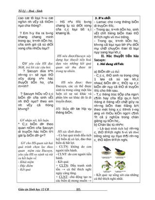 Tổ Lý – Hoá - Sinh
cao cæ tõ loµi h¬u cæ
ng¾n nh vËy cã ®iÓm
nµo cha ®óng?
? Em h·y ®a ra b»ng
chøng chøng minh
trong qu¸ tr×nh tiÕn ho¸
cña sinh giíi cã sù diÖt
vong cña nhiÒu loµi?
GV yêu cầu HS đọc
SGK, trả lời các câu hỏi.
? §acuyn dùa trªn
nh÷ng c¬ së nµo ®Ó
x©y dùng nªn häc
thuyÕt tiÕn ho¸ cña
m×nh?
? §acuyn hiÓu vÒ c¸c
biÕn dÞ cña sinh vËt
nh thÕ nµo? theo em
nh vËy cã ®óng
kh«ng?
GV nhận xét, kết luận.
* C¸c biÕn dÞ theo
quan niÖm cña §acuyn
di truyÒn häc hiÖn ®¹i
gäi lµ biÕn dÞ g×?
GV cho HS quan sát hai
quá trình chọn lọc theo
quan niệm của Đacuyn,
yêu cầu HS so sánh và rút
ra kết luận về.
- Khái niệm
- Đặc điểm
- Kết quả
- HS nªu ®îc b»ng
chøng lµ sù diÖt vong
cña c¸c loµi bß s¸t
khæng lå.
HS nêu đượcĐacuyn xây
dựng học thuyết tiến hoá
dựa vào những kết quả
quan sát thu được từ
trong tự nhiên.
HS nêu được: theo
Đacuyn, các cá thể được
sinh ra trong cùng một lứa
luôn có sự sai khác và
phần lớn sai khác đó là di
truyền được.
HS: Biến dÞ tæ hîp vµ
thêng biÕn.
HS xác định được:
- Cả hai quá trình đều tích
luỹ biến dị có lợi, đào thải
biến dị bất lợi.
- CLTN: không do con
người tiến hành.
- CLNT: do con người tiến
hành.
- Kết quả:
+ CLTN: Đấu tranh sinh
tồn → cá thể thích nghi
ngày càng tăng.
+ CLNT: chủ động tạo ra
các biến dị mong muốn →
3. H¹n chÕ:
- Lamac cho r»ng thêng biÕn
di truyÒn ®îc.
- Trong qu¸ tr×nh tiÕn ho¸ sinh
vËt chñ ®éng biÕn ®æi ®Ó
thÝch nghi víi m«i trêng.
- Trong qu¸ tr×nh tiÕn ho¸
kh«ng cã loµi nµo bÞ tiªu diÖt
mµ chØ chuyÓn ®æi tõ loµi
nµy sang loµi kh¸c
II. Häc thuyÕt tiÕn hãa
§acuyn:
1. Néi dung chÝnh:
a) BiÕn dÞ cá thể:
- C¸c c¸ thÓ sinh ra trong cïng
1 løa cã sù sai kh¸c
nhau( biÕn dÞ c¸ thÓ) vµ c¸c
biÕn dÞ nµy cã thÓ di truyÒn
®îc cho ®êi sau.
- T¸c ®éng trùc tiÕp cña ngo¹i
c¶nh hay cña tËp qu¸n ho¹t
®éng ë ®éng vËt chØ g©y ra
nh÷ng biÕn ®æi ®ång lo¹t
theo mét híng x¸c ®Þnh t¬ng
øng víi ®iÒu kiÖn ngo¹i c¶nh
Ýt cã ý nghÜa trong chän
gièng vµ tiÕn ho¸.
b) Chän läc tù nhiªn:
- Là quá trình tích luỹ nh÷ng
c¸ thÓ thÝch nghi h¬n víi m«i
trêng sèng vµ ®µo th¶i nh÷ng
c¸ thÓ kÐm thÝch nghi.
- Kết quả: sự sống sót của những
cá thể thích nghi nhất.
Giáo án Sinh học 12 CB 85
 