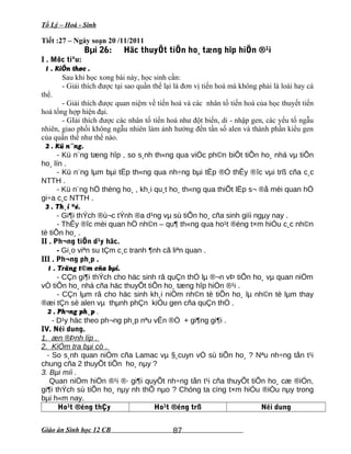 Tổ Lý – Hoá - Sinh
Tiết :27 – Ngày soạn 20 /11/2011
Bµi 26: Häc thuyÕt tiÕn ho¸ tæng hîp hiÖn ®¹i
I . Môc tiªu:
1 . KiÕn thøc .
Sau khi học xong bài này, học sinh cần:
- Giải thích được tại sao quần thể lại là đơn vị tiến hoá mà không phải là loài hay cá
thể.
- Giải thích được quan niệm về tiến hoá và các nhân tố tiến hoá của học thuyết tiến
hoá tổng hợp hiện đại.
- GIải thích được các nhân tố tiến hoá như đột biến, di - nhập gen, các yếu tố ngẫu
nhiên, giao phối không ngẫu nhiên làm ảnh hưởng đến tần số alen và thành phần kiểu gen
của quần thể như thế nào.
2 . Kü n¨ng.
- Kü n¨ng tæng hîp , so s¸nh th«ng qua viÖc ph©n biÕt tiÕn ho¸ nhá vµ tiÕn
ho¸ lín .
- Kü n¨ng lµm bµi tËp th«ng qua nh÷ng bµi tËp ®Ó thÊy ®îc vµi trß cña c¸c
NTTH .
- Kü n¨ng hÖ thèng ho¸ , kh¸i qu¸t ho¸ th«ng qua thiÕt lËp s¬ ®å mèi quan hÖ
gi÷a c¸c NTTH .
3 . Th¸i ®é.
- Gi¶i thÝch ®ù¬c tÝnh ®a d¹ng vµ sù tiÕn ho¸ cña sinh giíi ngµy nay .
- ThÊy ®îc mèi quan hÖ nh©n – qu¶ th«ng qua ho¹t ®éng t×m hiÓu c¸c nh©n
tè tiÕn ho¸ .
II . Ph¬ng tiÖn d¹y häc.
- Gi¸o viªn su tÇm c¸c tranh ¶nh cã liªn quan .
III . Ph¬ng ph¸p .
1 . Träng t©m cña bµi.
- CÇn gi¶i thÝch cho häc sinh râ quÇn thÓ lµ ®¬n vÞ tiÕn ho¸ vµ quan niÖm
vÒ tiÕn ho¸ nhá cña häc thuyÕt tiÕn ho¸ tæng hîp hiÖn ®¹i .
- CÇn lµm râ cho häc sinh kh¸i niÖm nh©n tè tiÕn ho¸ lµ nh©n tè lµm thay
®æi tÇn sè alen vµ thµnh phÇn kiÓu gen cña quÇn thÓ .
2 . Ph¬ng ph¸p .
- D¹y häc theo ph¬ng ph¸p nªu vÊn ®Ò + gi¶ng gi¶i .
IV. Néi dung.
1. æn ®Þnh líp .
2. KiÓm tra bµi cò .
- So s¸nh quan niÖm cña Lamac vµ §¸cuyn vÒ sù tiÕn ho¸ ? Nªu nh÷ng tån t¹i
chung cña 2 thuyÕt tiÕn ho¸ nµy ?
3. Bµi míi .
Quan niÖm hiÖn ®¹i ®· gi¶i quyÕt nh÷ng tån t¹i cña thuyÕt tiÕn ho¸ cæ ®iÓn,
gi¶i thÝch sù tiÕn ho¸ nµy nh thÕ nµo ? Chóng ta cïng t×m hiÓu ®iÒu nµy trong
bµi h«m nay.
Ho¹t ®éng thÇy Ho¹t ®éng trß Néi dung
Giáo án Sinh học 12 CB 87
 