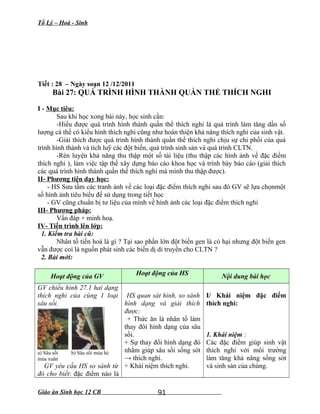 Tổ Lý – Hoá - Sinh
Tiết : 28 – Ngày soạn 12 /12/2011
Bài 27: QUÁ TRÌNH HÌNH THÀNH QUẦN THỂ THÍCH NGHI
I - Mục tiêu:
Sau khi học xong bài này, học sinh cần:
-Hiểu được quá trình hình thành quần thể thích nghi là quá trình làm tăng dần số
lượng cá thể có kiểu hình thích nghi cũng như hoàn thiện khả năng thích nghi của sinh vật.
-Giải thích được quá trình hình thành quần thể thích nghi chịu sự chi phối của quá
trình hình thành và tích luỹ các đột biến, quá trình sinh sản và quá trình CLTN.
-Rèn luyện khả năng thu thập một số tài liệu (thu thập các hình ảnh về đặc điểm
thích nghi ), làm việc tập thể xây dựng báo cáo khoa học và trình bày báo cáo (giải thích
các quá trình hình thành quần thể thích nghi mà mình thu thập được).
II- Phương tiện dạy học:
- HS Sưu tầm các tranh ảnh về các loại đặc điểm thích nghi sau đó GV sẽ lựa chọnmột
số hình ảnh tiêu biểu để sử dụng trong tiết học
- GV cũng chuẩn bị tư liệu của mình về hình ảnh các loại đặc điểm thích nghi
III- Phương pháp:
Vấn đáp + minh hoạ.
IV- Tiến trình lên lớp:
1. Kiểm tra bài cũ:
Nhân tố tiến hoá là gì ? Tại sao phần lớn đột biến gen là có hại nhưng đột biến gen
vẫn được coi là nguồn phát sinh các biến dị di truyền cho CLTN ?
2. Bài mới:
Hoạt động của GV Hoạt động của HS Nội dung bài học
GV chiếu hình 27.1 hai dạng
thích nghi của cùng 1 loại
sâu sồi.
a) Sâu sồi b) Sâu sồi mùa hè
mùa xuân
GV yêu cầu HS so sánh từ
đó cho biết: đặc điểm nào là
HS quan sát hình, so sánh
hình dạng và giải thích
được:
+ Thức ăn là nhân tố làm
thay đôi hình dạng của sâu
sồi.
+ Sự thay đổi hình dạng đó
nhằm giúp sâu sồi sống sót
→ thích nghi.
+ Khái niệm thích nghi.
I/ Khái niệm đặc điểm
thích nghi:
1. Khái niệm :
Các đặc điểm giúp sinh vật
thích nghi với môi trường
làm tăng khả năng sống sót
và sinh sản của chúng.
Giáo án Sinh học 12 CB 91
 