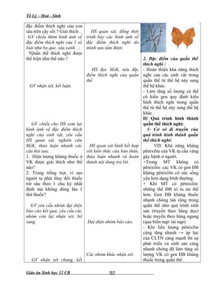 Tổ Lý – Hoá - Sinh
đặc điểm thích nghi của con
sâu trên cây sồi ? Giải thích .
GV chiếu thêm hình ảnh về
đặc điểm thích nghi của 1 số
loài như bọ que, sâu xanh …
?Quần thể thích nghi được
thể hiện như thế nào ?
GV nhận xét, kết luận.
GV chiếu cho HS xem lại
hình ảnh về đặc điểm thích
nghi của sinh vật, yêu cầu
HS quan sát, nghiên cứu
SGK, thảo luận nhanh các
câu hỏi sau:
1. Hiện tượng kháng thuốc ở
VK được giải thích như thế
nào?
2. Trong trồng trọt, vì sao
người ta phải thay đổi thuốc
trừ sâu theo 1 chu kỳ nhất
định mà không dùng lâu 1
thứ thuốc?
GV yêu cầu nhóm đại diện
báo cáo kết quả, yêu cầu các
nhóm còn lại nhận xét, bổ
sung.
GV nhận xét chung, kết
HS quan sát, đồng thời
trình bày các hình ảnh về
đặc điểm thích nghi do
mình sưu tầm được.
HS đọc SGK, nêu đặc
điểm thích nghi của quần
thể.
HS quan sát hình kết hợp
với kiến thức của bản thân,
thảo luận nhanh và hoàn
thành nội dung trả lời.
Đại diện nhóm báo cáo.
Các nhóm khác nhận xét.
2. Đặc điểm của quần thể
thích nghi :
- Hoàn thiện khả năng thích
nghi của các sinh vật trong
quần thể từ thế hệ này sang
thế hệ khác.
- Làm tăng số lượng cá thể
có kiểu gen quy định kiểu
hình thích nghi trong quần
thể từ thế hệ này sang thế hệ
khác.
II/ Quá trình hình thành
quần thể thích nghi:
1- Cơ sở di truyền của
quá trình hình thành quần
thể thích nghi:
VD: Khả năng kháng
pênixilin của VK tụ cầu vàng
gây bệnh ở người.
+Trong MT không có
pênixilin: các VK có gen ĐB
kháng pênixilin có sức sống
yếu hơn dạng bình thường.
+ Khi MT có pênixilin:
những thể ĐB tỏ ra ưu thế
hơn. Gen ĐB kháng thuốc
nhanh chóng lan rộng trong
quần thể nhờ quá trình sinh
sản (truyền theo hàng dọc)
hoặc truyền theo hàng ngang
(qua biến nạp/ tải nạp).
- Khi liều lượng pênixilin
càng tăng nhanh → áp lực
của CLTN càng mạnh thì sự
phát triển và sinh sản càng
nhanh chóng đã làm tăng số
lượng VK có gen ĐB kháng
thuốc trong quần thể.
Giáo án Sinh học 12 CB 92
 