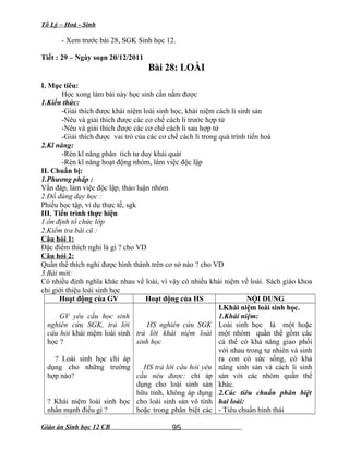 Tổ Lý – Hoá - Sinh
- Xem trước bài 28, SGK Sinh học 12.
Tiết : 29 – Ngày soạn 20/12/2011
Bài 28: LOÀI
I. Mục tiêu:
Học xong làm bài này học sinh cần nắm được
1.Kiến thức:
-Giải thích được khái niệm loài sinh học, khái niệm cách li sinh sản
-Nêu và giải thích được các cơ chế cách li trước hợp tử
-Nêu và giải thích được các cơ chế cách li sau hợp tử
-Giải thích được vai trò của các cơ chế cách li trong quá trình tiến hoá
2.Kĩ năng:
-Rèn kĩ năng phân tích tư duy khái quát
-Rèn kĩ năng hoạt động nhóm, làm việc độc lập
II. Chuẩn bị:
1.Phương pháp :
Vấn đáp, làm việc độc lập, thảo luận nhóm
2.Đồ dùng dạy học :
Phiếu học tập, ví dụ thực tế, sgk
III. Tiến trình thực hiện
1.ổn định tổ chức lớp
2.Kiểm tra bài cũ :
Câu hỏi 1:
Đặc điểm thích nghi là gì ? cho VD
Câu hỏi 2:
Quần thể thích nghi được hình thành trên cơ sở nào ? cho VD
3.Bài mới:
Có nhiều định nghĩa khác nhau về loài, vì vậy có nhiều khái niệm về loài. Sách giáo khoa
chỉ giới thiệu loài sinh học
Hoạt động của GV Hoạt động của HS NỘI DUNG
GV yêu cầu học sinh
nghiên cứu SGK, trả lời
câu hỏi khái niệm loài sinh
học ?
? Loài sinh học chỉ áp
dụng cho những trường
hợp nào?
? Khái niệm loài sinh học
nhấn mạnh điều gì ?
HS nghiên cứu SGK
trả lời khái niệm loài
sinh học
HS trả lời câu hỏi yêu
cầu nêu được: chỉ áp
dụng cho loài sinh sản
hữu tính, không áp dụng
cho loài sinh sản vô tính
hoặc trong phân biệt các
I.Khái niệm loài sinh học.
1.Khái niệm:
Loài sinh học là một hoặc
một nhóm quần thể gồm các
cá thể có khả năng giao phối
với nhau trong tự nhiên và sinh
ra con có sức sống, có khả
năng sinh sản và cách li sinh
sản với các nhóm quần thể
khác.
2.Các tiêu chuẩn phân biệt
hai loài:
- Tiêu chuẩn hình thái
Giáo án Sinh học 12 CB 95
 