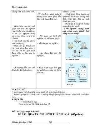 Tổ Lý – Hoá - Sinh
không hình thành loài mới.
Giáo viên cho học sinh
quan sát hình thí nghiệm
của Đôtđơ, yêu cầu HS mô
tả lại thí nghiệm trong
sách giáo khoa và trả lời
câu hỏi
? Giải thích như thế nào về
hiện tượng này?
? Dựa vào giả thuyết của
các nhà khoa học đưa ra
các em có thể giải thích
được phần cơ bản của thí
nghiệm.
GV hướng dẫn học sinh
để đi đến kết luận chung.
HS nêu được: cách li địa lí
không nhất thiết phải dẫn
đến hình thành loài mới.
HS quan sát hình thí
nghiệm, và phải nêu được:
+ Mô tả được thí nghiệm.
+ Nêu được kết quả thí
nghiệm.
+ Giải thích được kết quả
thí nghiệm ở mức độ hiểu
của HS.
tiến hóa tạo ra.
- Quá trình hình thành các
quần thể thích nghi không nhất
thiết phải dẫn đến sự hình
thành loài mới.
- Phổ biến ở động vật có khả
năng phát tán mạnh.
2.Thí nghiệm chứng minh
quá trình hình thành loài
bằng cách li địa lý.
IV. CỦNG CỐ :
? Vai trò của cách ly địa lý trong quá trình hình thành loài mới.
? Tại sao quần đảo lại được xem là phòng thí nghiệm nghiên cứu quá trình hình thành loài
mới.
V. DẶN DÒ:
- Học thuộc bài đã học.
- Xem trước bài 30, SGK Sinh học 12.
Tiết: 31 – Ngày soạn 1 /1/2012
BÀI 30: QUÁ TRÌNH HÌNH THÀNH LOÀI (tiếp theo)
Giáo án Sinh học 12 CB 98
 