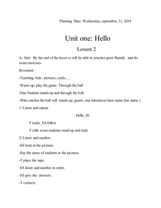 Planning Date: Wednesday, september, 11, 2014
Unit one: Hello
Lesson 2
A/ Aim: By the end of the leson ss will be able to practice greet fluently and do
some exercises.
B/content:
-Teaching Aids: pictures, cards, …
-Warm up: play the game: Through the ball
-One Student stands up and through the ball.
-Who catches the ball will stands up, greets, and introduces hern name (his name )
1/ Listen and repeat.
Hello_Hi
T reads_SS follow
T calls some students stand up and read.
2/ Listen and number.
-SS look at the pictures.
-Say the name of students in the pictures.
-T plays the tape.
-SS listen and number in order.
-SS give the answers.
-T corrects.
 