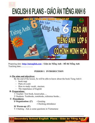 Preparing date: http://tutenglish.com – Giáo án Tiếng Anh – Đề thi Tiếng Anh
Teaching date:.....................
PERIOD 1: INTRODUCTION
A-The aims and objectives:
By the end of the lesson, Ss will be able to know about the book Tieng Anh 6
- book map
- Parts of a unit
- How to study vocab , stucture.
- The importance of English
B- Preparations:
1/ Teacher: Text book, lesson plan, ...
2/ Students: Textbooks, notebooks, reference books...
C- Procedures:
I/ Organization: (2') - Greeting
- Checking attendance
II/ Warm-up: (5')
T: Chatting : Ask ss some questions in Vietnamese
========================================================================
 