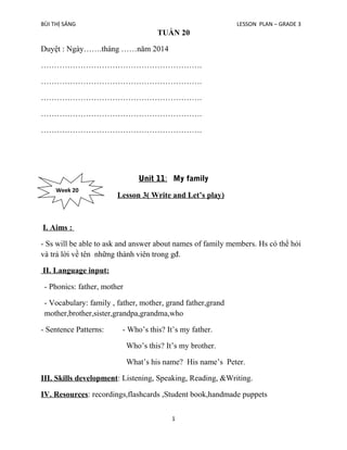 BÙI THỊ SÁNG

LESSON PLAN – GRADE 3

TUẦN 20
Duyệt : Ngày…….tháng ……năm 2014
…………………………………………………….
…………………………………………………….
…………………………………………………….
…………………………………………………….
…………………………………………………….

Unit 11: My family
Week 20

Lesson 3( Write and Let’s play)

I. Aims :
- Ss will be able to ask and answer about names of family members. Hs có thể hỏi
và trả lời về tên những thành viên trong gđ.
II. Language input:
- Phonics: father, mother
- Vocabulary: family , father, mother, grand father,grand
mother,brother,sister,grandpa,grandma,who
- Sentence Patterns:

- Who’s this? It’s my father.
Who’s this? It’s my brother.
What’s his name? His name’s Peter.

III. Skills development: Listening, Speaking, Reading, &Writing.
IV. Resources: recordings,flashcards ,Student book,handmade puppets
1

 