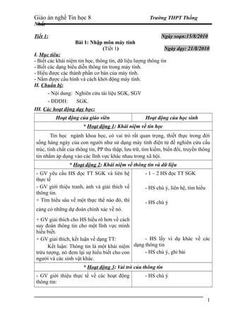 Giáo án nghề Tin học 8 Trường THPT Thồng
Nhất
Tiết 1: Ngày soạn:15/8/2010
Bài 1: Nhập môn máy tính
(Tiết 1) Ngày dạy: 21/8/2010
I. Mục tiêu:
- Biết các khái niệm tin học, thông tin, dữ liệu lượng thông tin
- Biết các dạng biểu diễn thông tin trong máy tính.
- Hiểu được các thành phần cơ bản của máy tính.
- Nắm được cấu hình và cách khởi động máy tính.
II. Chuẩn bị:
- Nội dung: Nghiên cứu tài liệu SGK, SGV
- ĐDDH: SGK.
III. Các hoạt động dạy học:
Hoạt động của giáo viên Hoạt động của học sinh
* Hoạt động 1: Khái niệm về tin học
Tin học ngành khoa học, có vai trò rất quan trọng, thiết thực trong đời
sống hàng ngày của con người như sử dụng máy tính điện tử để nghiên cứu cấu
trúc, tính chất của thông tin, PP thu thập, lưu trữ, tìm kiếm, biến đổi, truyền thông
tin nhằm áp dụng vào các lĩnh vực khác nhau trong xã hội.
* Hoạt động 2: Khái niệm về thông tin và dữ liệu
- GV yêu cầu HS đọc TT SGK và liên hệ
thực tế
- GV giới thiệu tranh, ảnh và giải thích về
thông tin.
+ Tìm hiểu sâu về một thực thể nào đó, thì
càng có những dự đoán chính xác về nó.
+ GV giải thích cho HS hiểu rõ hơn về cách
suy đoán thông tin cho một lĩnh vực minh
hiểu biết.
+ GV giải thích, kết luận về dạng TT:
Kết luận: Thông tin là một khái niệm
trừu tượng, nó đem lại sự hiểu biết cho con
người và các sinh vật khác.
- 1 – 2 HS đọc TT SGK
- HS chú ý, liên hệ, tìm hiểu
- HS chú ý
- HS lấy ví dụ khác về các
dạng thông tin
- HS chú ý, ghi bài
* Hoạt động 3: Vai trò của thông tin
- GV giới thiệu thực tế về các hoạt động
thông tin:
- HS chú ý
1
 