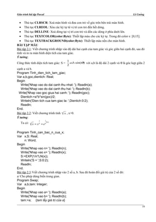 Giáo trình bài tập Pascal Lê Cường
• Thủ tục CLRSCR: Xoá màn hình và đưa con trỏ về góc trên bên trái màn hình.
• Thủ tục CLREOL: Xóa các ký tự từ vị trí con trỏ đến hết dòng.
• Thủ tục DELLINE: Xoá dòng tại vị trí con trỏ và dồn các dòng ở phía dưới lên.
• Thủ tục TEXTCOLOR(color:Byte): Thiết lập màu cho các ký tự. Trong đó color ∈ [0,15].
• Thủ tục TEXTBACKGROUND(color:Byte): Thiết lập màu nền cho màn hình.
BÀI TẬP MẪU
Bài tập 2.1: Viết chương trình nhập vào độ dài hai cạnh của tam giác và góc giữa hai cạnh đó, sau đó
tính và in ra màn hình diện tích của tam giác.
Ý tưởng:
Công thức tính diện tích tam giác: S = )sin(..
2
1
θba với a,b là độ dài 2 cạnh và θ là góc kẹp giữa 2
cạnh a và b.
Program Tinh_dien_tich_tam_giac;
Var a,b,goc,dientich: Real;
Begin
Write('Nhap vao do dai canh thu nhat: '); Readln(a);
Write('Nhap vao do dai canh thu hai: '); Readln(b);
Write('Nhap vao goc giua hai canh: '); Readln(goc);
Dientich:=a*b*sin(goc)/2;
Writeln('Dien tich cua tam giac la: ',Dientich:0:2);
Readln;
End.
Bài tập 2.2: Viết chương trình tính n
x , x>0.
Ý tưởng:
Ta có:
1 1
ln x
n n n
x x e= =
Program Tinh_can_bac_n_cua_x;
Var x,S: Real;
n: Word;
Begin
Write('Nhap vao n= '); Readln(n);
Write('Nhap vao x= '); Readln(x);
S:=EXP(1/n*LN(x));
Writeln('S = ',S:0:2);
Readln;
End.
Bài tập 2.3:Viết chương trình nhập vào 2 số a, b. Sau đó hoán đổi giá trị của 2 số đó:
a/ Cho phép dùng biến trung gian.
Program Swap;
Var a,b,tam: Integer;
Begin
Write('Nhap vao a= '); Readln(a);
Write('Nhap vao b= '); Readln(b);
tam:=a; {tam lấy giá trị của a}
10
 