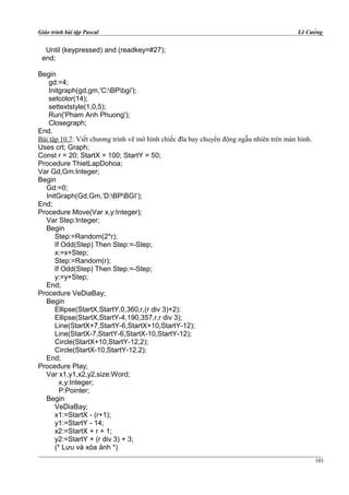 Giáo trình bài tập Pascal Lê Cường
Until (keypressed) and (readkey=#27);
end;
Begin
gd:=4;
Initgraph(gd,gm,'C:BPbgi');
setcolor(14);
settextstyle(1,0,5);
Run('Pham Anh Phuong');
Closegraph;
End.
Bài tập 10.7: Viết chương trình vẽ mô hình chiếc đĩa bay chuyển động ngẫu nhiên trên màn hình.
Uses crt; Graph;
Const r = 20; StartX = 100; StartY = 50;
Procedure ThietLapDohoa;
Var Gd,Gm:Integer;
Begin
Gd:=0;
InitGraph(Gd,Gm,’D:BPBGI’);
End;
Procedure Move(Var x,y:Integer);
Var Step:Integer;
Begin
Step:=Random(2*r);
If Odd(Step) Then Step:=-Step;
x:=x+Step;
Step:=Random(r);
If Odd(Step) Then Step:=-Step;
y:=y+Step;
End;
Procedure VeDiaBay;
Begin
Ellipse(StartX,StartY,0,360,r,(r div 3)+2);
Ellipse(StartX,StartY-4,190,357,r,r div 3);
Line(StartX+7,StartY-6,StartX+10,StartY-12);
Line(StartX-7,StartY-6,StartX-10,StartY-12);
Circle(StartX+10,StartY-12,2);
Circle(StartX-10,StartY-12,2);
End;
Procedure Play;
Var x1,y1,x2,y2,size:Word;
x,y:Integer;
P:Pointer;
Begin
VeDiaBay;
x1:=StartX - (r+1);
y1:=StartY - 14;
x2:=StartX + r + 1;
y2:=StartY + (r div 3) + 3;
(* Lưu và xóa ảnh *)
101
 