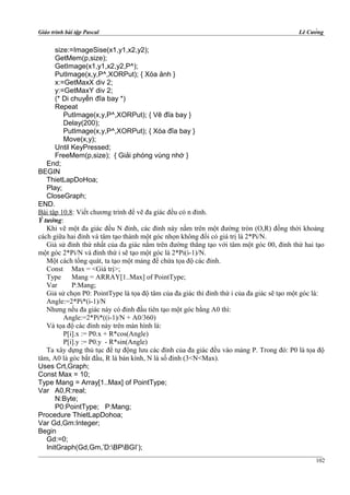 Giáo trình bài tập Pascal Lê Cường
size:=ImageSise(x1,y1,x2,y2);
GetMem(p,size);
GetImage(x1,y1,x2,y2,P^);
PutImage(x,y,P^,XORPut); { Xóa ảnh }
x:=GetMaxX div 2;
y:=GetMaxY div 2;
(* Di chuyển đĩa bay *)
Repeat
PutImage(x,y,P^,XORPut); { Vẽ đĩa bay }
Delay(200);
PutImage(x,y,P^,XORPut); { Xóa đĩa bay }
Move(x,y);
Until KeyPressed;
FreeMem(p,size); { Giải phóng vùng nhớ }
End;
BEGIN
ThietLapDoHoa;
Play;
CloseGraph;
END.
Bài tập 10.8: Viết chương trình để vẽ đa giác đều có n đỉnh.
Ý tưởng:
Khi vẽ một đa giác đều N đỉnh, các đỉnh này nằm trên một đường tròn (O,R) đồng thời khoảng
cách giữa hai đỉnh và tâm tạo thành một góc nhọn không đổi có giá trị là 2*Pi/N.
Giả sử đỉnh thứ nhất của đa giác nằm trên đường thẳng tạo với tâm một góc 00, đỉnh thứ hai tạo
một góc 2*Pi/N và đỉnh thứ i sẽ tạo một góc là 2*Pi(i-1)/N.
Một cách tổng quát, ta tạo một mảng để chứa tọa độ các đỉnh.
Const Max = <Giá trị>;
Type Mang = ARRAY[1..Max] of PointType;
Var P:Mang;
Giả sử chọn P0: PointType là tọa độ tâm của đa giác thì đỉnh thứ i của đa giác sẽ tạo một góc là:
Angle:=2*Pi*(i-1)/N
Nhưng nếu đa giác này có đỉnh đầu tiên tạo một góc bằng A0 thì:
Angle:=2*Pi*((i-1)/N + A0/360)
Và tọa độ các đỉnh này trên màn hình là:
P[i].x := P0.x + R*cos(Angle)
P[i].y := P0.y - R*sin(Angle)
Ta xây dựng thủ tục để tự động lưu các đỉnh của đa giác đều vào mảng P. Trong đó: P0 là tọa độ
tâm, A0 là góc bắt đầu, R là bán kính, N là số đỉnh (3<N<Max).
Uses Crt,Graph;
Const Max = 10;
Type Mang = Array[1..Max] of PointType;
Var A0,R:real;
N:Byte;
P0:PointType; P:Mang;
Procedure ThietLapDohoa;
Var Gd,Gm:Integer;
Begin
Gd:=0;
InitGraph(Gd,Gm,’D:BPBGI’);
102
 