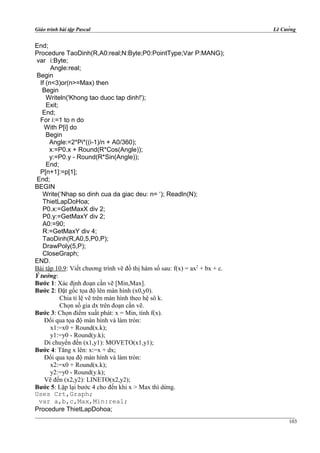 Giáo trình bài tập Pascal Lê Cường
End;
Procedure TaoDinh(R,A0:real;N:Byte;P0:PointType;Var P:MANG);
var i:Byte;
Angle:real;
Begin
If (n<3)or(n>=Max) then
Begin
Writeln('Khong tao duoc tap dinh!');
Exit;
End;
For i:=1 to n do
With P[i] do
Begin
Angle:=2*Pi*((i-1)/n + A0/360);
x:=P0.x + Round(R*Cos(Angle));
y:=P0.y - Round(R*Sin(Angle));
End;
P[n+1]:=p[1];
End;
BEGIN
Write(‘Nhap so dinh cua da giac deu: n= ‘); Readln(N);
ThietLapDoHoa;
P0.x:=GetMaxX div 2;
P0.y:=GetMaxY div 2;
A0:=90;
R:=GetMaxY div 4;
TaoDinh(R,A0,5,P0,P);
DrawPoly(5,P);
CloseGraph;
END.
Bài tập 10.9: Viết chương trình vẽ đồ thị hàm số sau: f(x) = ax2
+ bx + c.
Ý tưởng:
Bước 1: Xác định đoạn cần vẽ [Min,Max].
Bước 2: Đặt gốc tọa độ lên màn hình (x0,y0).
Chia tỉ lệ vẽ trên màn hình theo hệ sô k.
Chọn số gia dx trên đoạn cần vẽ.
Bước 3: Chọn điểm xuất phát: x = Min, tính f(x).
Đổi qua tọa độ màn hình và làm tròn:
x1:=x0 + Round(x.k);
y1:=y0 - Round(y.k);
Di chuyển đến (x1,y1): MOVETO(x1,y1);
Bước 4: Tăng x lên: x:=x + dx;
Đổi qua tọa độ màn hình và làm tròn:
x2:=x0 + Round(x.k);
y2:=y0 - Round(y.k);
Vẽ đến (x2,y2): LINETO(x2,y2);
Bước 5: Lặp lại bước 4 cho đến khi x > Max thì dừng.
Uses Crt,Graph;
var a,b,c,Max,Min:real;
Procedure ThietLapDohoa;
103
 