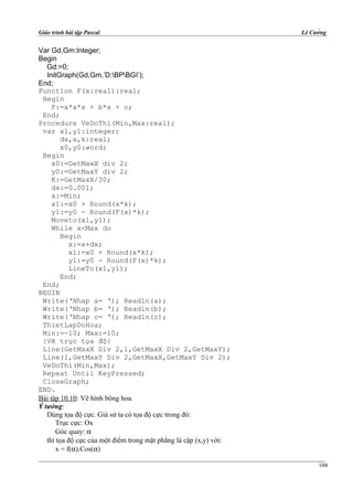 Giáo trình bài tập Pascal Lê Cường
Var Gd,Gm:Integer;
Begin
Gd:=0;
InitGraph(Gd,Gm,’D:BPBGI’);
End;
Function F(x:real):real;
Begin
F:=a*x*x + b*x + c;
End;
Procedure VeDoThi(Min,Max:real);
var x1,y1:integer;
dx,x,k:real;
x0,y0:word;
Begin
x0:=GetMaxX div 2;
y0:=GetMaxY div 2;
K:=GetMaxX/30;
dx:=0.001;
x:=Min;
x1:=x0 + Round(x*k);
y1:=y0 - Round(F(x)*k);
Moveto(x1,y1);
While x<Max do
Begin
x:=x+dx;
x1:=x0 + Round(x*k);
y1:=y0 - Round(F(x)*k);
LineTo(x1,y1);
End;
End;
BEGIN
Write(‘Nhap a= ‘); Readln(a);
Write(‘Nhap b= ‘); Readln(b);
Write(‘Nhap c= ‘); Readln(c);
ThietLapDoHoa;
Min:=-10; Max:=10;
{Vẽ trục tọa độ}
Line(GetMaxX Div 2,1,GetMaxX Div 2,GetMaxY);
Line(1,GetMaxY Div 2,GetMaxX,GetMaxY Div 2);
VeDoThi(Min,Max);
Repeat Until KeyPressed;
CloseGraph;
END.
Bài tập 10.10: Vẽ hình bông hoa.
Ý tưởng:
Dùng tọa độ cực. Giả sử ta có tọa độ cực trong đó:
Trục cực: Ox
Góc quay: α
thì tọa độ cực của một điểm trong mặt phẳng là cặp (x,y) với:
x = f(α).Cos(α)
104
 