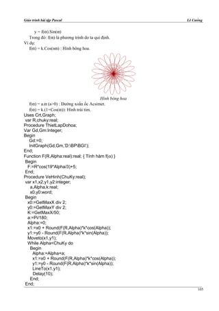 Giáo trình bài tập Pascal Lê Cường
y = f(α).Sin(α)
Trong đó: f(α) là phương trình do ta qui định.
Ví dụ:
f(α) = k.Cos(nα) : Hình bông hoa.
Hình bông hoa
f(α) = a.α (a>0) : Đường xoắn ốc Acsimet.
f(α) = k.(1+Cos(α)): Hình trái tim.
Uses Crt,Graph;
var R,chuky:real;
Procedure ThietLapDohoa;
Var Gd,Gm:Integer;
Begin
Gd:=0;
InitGraph(Gd,Gm,’D:BPBGI’);
End;
Function F(R,Alpha:real):real; { Tính hàm f(α) }
Begin
F:=R*cos(19*Alpha/3)+5;
End;
Procedure VeHinh(ChuKy:real);
var x1,x2,y1,y2:integer;
a,Alpha,k:real;
x0,y0:word;
Begin
x0:=GetMaxX div 2;
y0:=GetMaxY div 2;
K:=GetMaxX/50;
a:=Pi/180;
Alpha:=0;
x1:=x0 + Round(F(R,Alpha)*k*cos(Alpha));
y1:=y0 - Round(F(R,Alpha)*k*sin(Alpha));
Moveto(x1,y1);
While Alpha<ChuKy do
Begin
Alpha:=Alpha+a;
x1:=x0 + Round(F(R,Alpha)*k*cos(Alpha));
y1:=y0 - Round(F(R,Alpha)*k*sin(Alpha));
LineTo(x1,y1);
Delay(10);
End;
End;
105
 