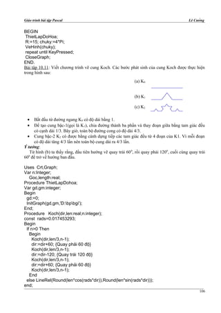 Giáo trình bài tập Pascal Lê Cường
BEGIN
ThietLapDoHoa;
R:=15; chuky:=4*Pi;
VeHinh(chuky);
repeat until KeyPressed;
CloseGraph;
END.
Bài tập 10.11: Viết chương trình vẽ cung Koch. Các bước phát sinh của cung Koch được thực hiện
trong hình sau:
• Bắt đầu từ đường ngang K0 có độ dài bằng 1.
• Để tạo cung bậc-1(gọi là K1), chia đường thành ba phần và thay đoạn giữa bằng tam giác đều
có cạnh dài 1/3. Bây giờ, toàn bộ đường cong có độ dài 4/3.
• Cung bậc-2 K2 có được bằng cánh dựng tiếp các tam giác đều từ 4 đoạn của K1. Vì mỗi đoạn
có độ dài tăng 4/3 lần nên toàn bộ cung dài ra 4/3 lần.
Ý tưởng:
Từ hình (b) ta thấy rằng, đầu tiên hướng vẽ quay trái 600
, rồi quay phải 1200
, cuối cùng quay trái
600
để trở về hướng ban đầu.
Uses Crt,Graph;
Var n:Integer;
Goc,length:real;
Procedure ThietLapDohoa;
Var gd,gm:integer;
Begin
gd:=0;
InitGraph(gd,gm,'D:bpbgi');
End;
Procedure Koch(dir,len:real;n:integer);
const rads=0.017453293;
Begin
If n>0 Then
Begin
Koch(dir,len/3,n-1);
dir:=dir+60; {Quay phải 60 độ}
Koch(dir,len/3,n-1);
dir:=dir-120; {Quay trái 120 độ}
Koch(dir,len/3,n-1);
dir:=dir+60; {Quay phải 60 độ}
Koch(dir,len/3,n-1);
End
else LineRel(Round(len*cos(rads*dir)),Round(len*sin(rads*dir)));
end;
(a) K0
(b) K1
(c) K2
106
 