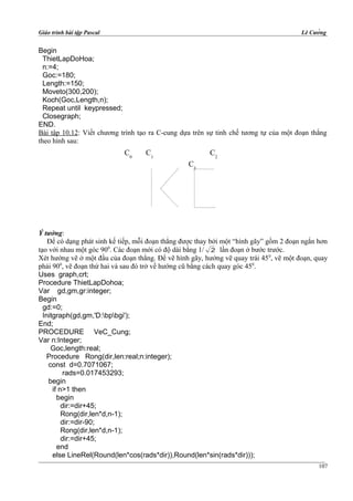Giáo trình bài tập Pascal Lê Cường
Begin
ThietLapDoHoa;
n:=4;
Goc:=180;
Length:=150;
Moveto(300,200);
Koch(Goc,Length,n);
Repeat until keypressed;
Closegraph;
END.
Bài tập 10.12: Viết chương trình tạo ra C-cung dựa trên sự tinh chế tương tự của một đoạn thẳng
theo hình sau:
Ý tưởng:
Để có dạng phát sinh kế tiếp, mỗi đoạn thẳng được thay bởi một “hình gãy” gồm 2 đoạn ngắn hơn
tạo với nhau một góc 900
. Các đoạn mới có độ dài bằng 1/ 2 lần đoạn ở bước trước.
Xét hướng vẽ ở một đầu của đoạn thẳng. Để vẽ hình gãy, hướng vẽ quay trái 450
, vẽ một đoạn, quay
phải 900
, vẽ đoạn thứ hai và sau đó trở về hướng cũ bằng cách quay góc 450
.
Uses graph,crt;
Procedure ThietLapDohoa;
Var gd,gm,gr:integer;
Begin
gd:=0;
Initgraph(gd,gm,'D:bpbgi');
End;
PROCEDURE VeC_Cung;
Var n:Integer;
Goc,length:real;
Procedure Rong(dir,len:real;n:integer);
const d=0.7071067;
rads=0.017453293;
begin
if n>1 then
begin
dir:=dir+45;
Rong(dir,len*d,n-1);
dir:=dir-90;
Rong(dir,len*d,n-1);
dir:=dir+45;
end
else LineRel(Round(len*cos(rads*dir)),Round(len*sin(rads*dir)));
107
C0
C1
C2
C3
 
