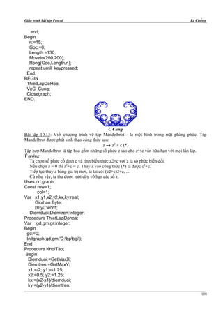 Giáo trình bài tập Pascal Lê Cường
end;
Begin
n:=15;
Goc:=0;
Length:=130;
Moveto(200,200);
Rong(Goc,Length,n);
repeat until keypressed;
End;
BEGIN
ThietLapDoHoa;
VeC_Cung;
Closegraph;
END.
C Cung
Bài tập 10.13: Viết chương trình vẽ tập Mandelbrot - là một hình trong mặt phẳng phức. Tập
Mandelbrot được phát sinh theo công thức sau:
z → z2
+ c (*)
Tập hợp Mandelbrot là tập bao gồm những số phức c sao cho z2
+c vẫn hữu hạn với mọi lần lặp.
Ý tưởng:
Ta chọn số phức cố định c và tính biểu thức z2+c với z là số phức biến đổi.
Nếu chọn z = 0 thì z2
+c = c. Thay z vào công thức (*) ta được c2
+c.
Tiếp tục thay z bằng giá trị mới, ta lại có: (c2+c)2+c, ...
Cứ như vậy, ta thu được một dãy vô hạn các số z.
Uses crt,graph;
Const row=1;
col=1;
Var x1,y1,x2,y2,kx,ky:real;
Gioihan:Byte;
x0,y0:word;
Diemduoi,Diemtren:Integer;
Procedure ThietLapDohoa;
Var gd,gm,gr:integer;
Begin
gd:=0;
Initgraph(gd,gm,'D:bpbgi');
End;
Procedure KhoiTao;
Begin
Diemduoi:=GetMaxX;
Diemtren:=GetMaxY;
x1:=-2; y1:=-1.25;
x2:=0.5; y2:=1.25;
kx:=(x2-x1)/diemduoi;
ky:=(y2-y1)/diemtren;
108
 