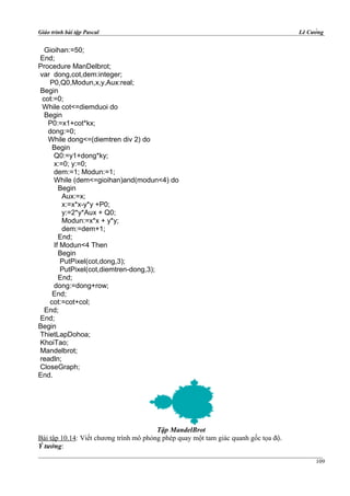 Giáo trình bài tập Pascal Lê Cường
Gioihan:=50;
End;
Procedure ManDelbrot;
var dong,cot,dem:integer;
P0,Q0,Modun,x,y,Aux:real;
Begin
cot:=0;
While cot<=diemduoi do
Begin
P0:=x1+cot*kx;
dong:=0;
While dong<=(diemtren div 2) do
Begin
Q0:=y1+dong*ky;
x:=0; y:=0;
dem:=1; Modun:=1;
While (dem<=gioihan)and(modun<4) do
Begin
Aux:=x;
x:=x*x-y*y +P0;
y:=2*y*Aux + Q0;
Modun:=x*x + y*y;
dem:=dem+1;
End;
If Modun<4 Then
Begin
PutPixel(cot,dong,3);
PutPixel(cot,diemtren-dong,3);
End;
dong:=dong+row;
End;
cot:=cot+col;
End;
End;
Begin
ThietLapDohoa;
KhoiTao;
Mandelbrot;
readln;
CloseGraph;
End.
Tập MandelBrot
Bài tập 10.14: Viết chương trình mô phỏng phép quay một tam giác quanh gốc tọa độ.
Ý tưởng:
109
 